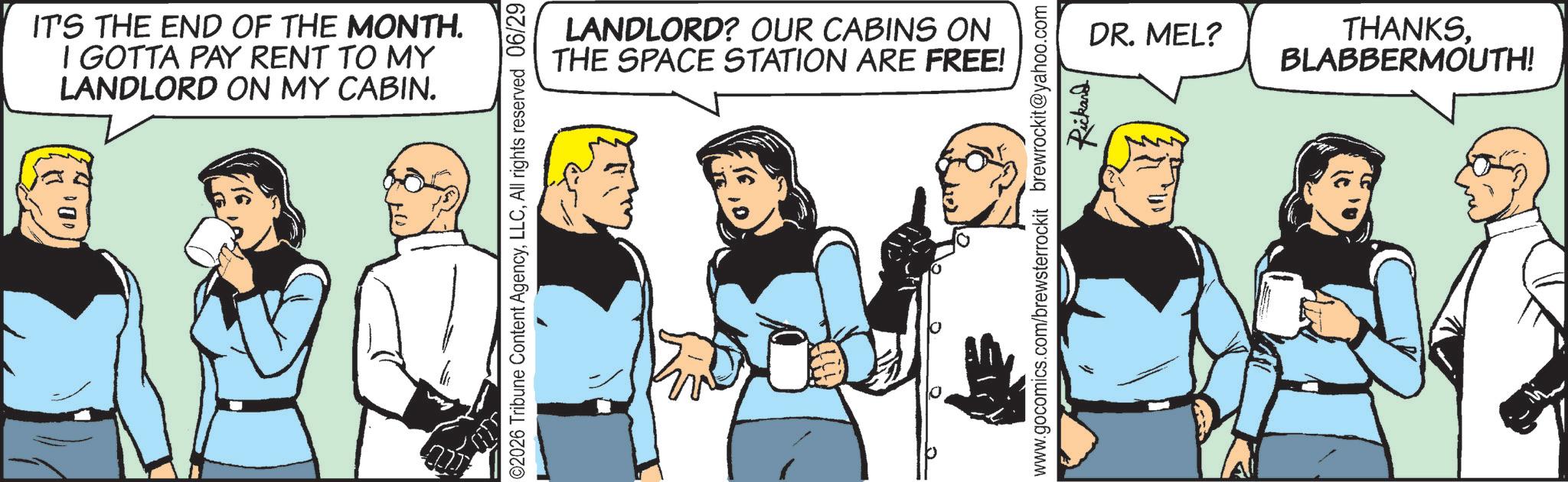 Animated cartoon OCR: IT'S THE END OF THE MONTH. I GOTTA PAY RENT TO MY LANDLORD ON MY CABIN. 02026 Tribune Content AgencyAll rights reserved 06/29 LANDLORD? OUR CABINS ON THE SPACE STATION ARE FREE! 0 DR. MEL? THANKSBLABBERMOUTH! www.gocomics.com/brewsterrockit brewrockit@yahoo.com Rickard IT'S THE END OF THE MONTH . I GOTTA PAY RENT TO MY LANDLORD ON MY CABIN . 02026 Tribune Content AgencyAll rights reserved 06/29 LANDLORD ? OUR CABINS ON THE SPACE STATION ARE FREE ! 0 DR . MEL ? THANKSBLABBERMOUTH ! www.gocomics.com/brewsterrockit brewrockit@yahoo.com Rickard