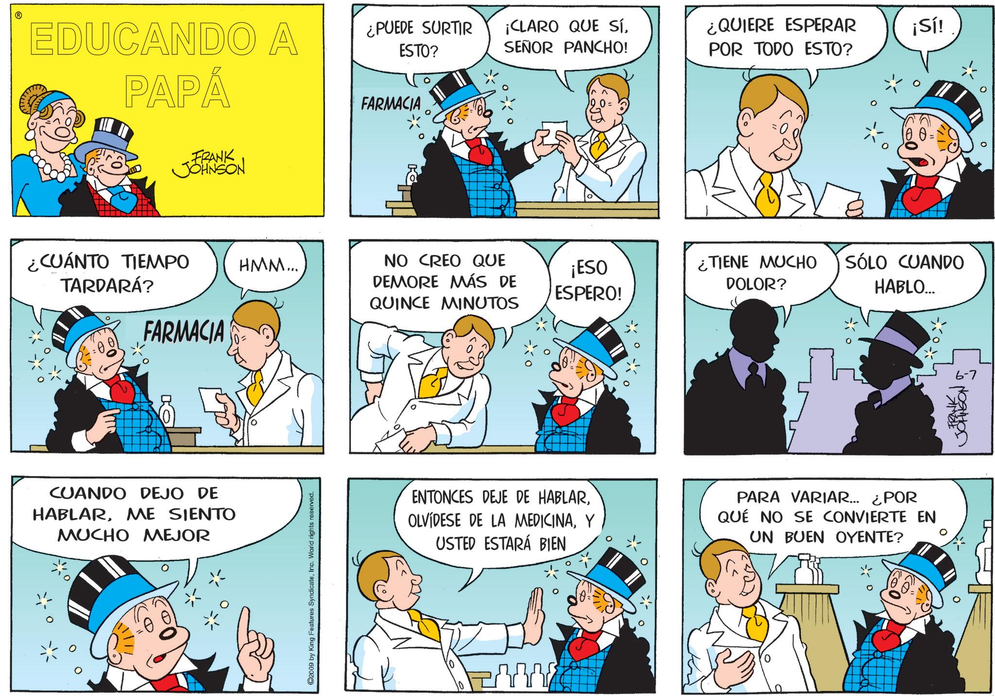 Publication OCR: ? EDUCANDO A PAPÁ FARMACIA FRANK JOHNSON ¿CUÁNTO TIEMPO TARDARÁ? FARMACIA CUANDO DEJO DE HABLARME SIENTO MUCHO MEJOR ¿PUEDE SURTIR ESTO? ¡CLARO QUE SÍSEÑOR PANCHO! ¿QUIERE ESPERAR ¡Sí! POR TODO ESTO? HMM... NO CREO QUE DEMORE MÁS DE QUINCE MINUTOS ¡ESO ESPERO! ¿TIENE MUCHO DOLOR? ©2009 by King Features SyndicateInc. World rights reserved. 100 = SÓLO CUANDO HABLO.... ENTONCES DEJE DE HABLARY USTED ESTARÁ BIEN PARA VARIAR... ¿POR QUE NO SE CONVIERTE EN UN BUEN OYENTE? FRANK 6-7 JOHNSON !!!! 0 ? EDUCANDO A PAPÁ FARMACIA FRANK JOHNSON ¿ CUÁNTO TIEMPO TARDARÁ ? FARMACIA CUANDO DEJO DE HABLARME SIENTO MUCHO MEJOR ¿ PUEDE SURTIR ESTO ? ¡ CLARO QUE SÍSEÑOR PANCHO ! ¿ QUIERE ESPERAR ¡ Sí ! POR TODO ESTO ? HMM ... NO CREO QUE DEMORE MÁS DE QUINCE MINUTOS ¡ ESO ESPERO ! ¿ TIENE MUCHO DOLOR ? © 2009 by King Features SyndicateInc. World rights reserved . 100 = SÓLO CUANDO HABLO .... ENTONCES DEJE DE HABLAROLVIDESE DE LA MEDICINAY USTED ESTARÁ BIEN PARA VARIAR ... ¿ POR QUE NO SE CONVIERTE EN UN BUEN OYENTE ? FRANK 6-7 JOHNSON !!!! 0