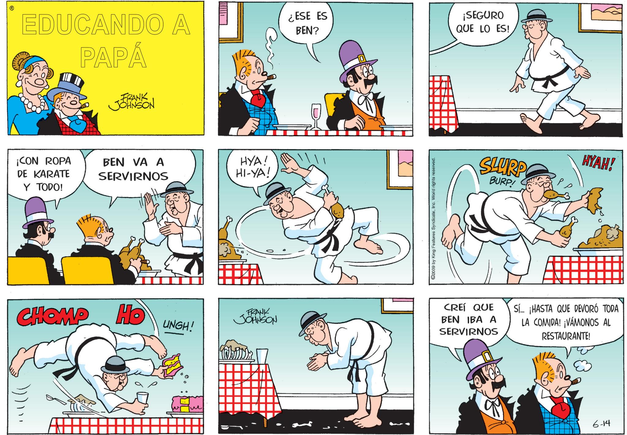 Graphics OCR: EDUCANDO A PAPÁ ¡CON ROPA DE KARATE Y TODO! FRANK JOHNSON BEN VA A SERVIRNOS CHOMP HO UNGH! HYA! HI-YA! FRANK JOHNSON ¿ESE ES BEN? ©2009 by King Features SyndicateInc. World rights reserved. ¡SEGURO QUE LO ES! SLURP BURP! HYAH! CREÍ QUE BEN IBA A SERVIRNOS Sí... ¡HASTA QUE DEVORÓ TODA LA COMIDA! ¡VAMONOS AL RESTAURANTE! 6-14 EDUCANDO A PAPÁ ¡ CON ROPA DE KARATE Y TODO ! FRANK JOHNSON BEN VA A SERVIRNOS CHOMP HO UNGH ! HYA ! HI - YA ! FRANK JOHNSON ¿ ESE ES BEN ? © 2009 by King Features SyndicateInc. World rights reserved . ¡ SEGURO QUE LO ES ! SLURP BURP ! HYAH ! CREÍ QUE BEN IBA A SERVIRNOS Sí ... ¡ HASTA QUE DEVORÓ TODA LA COMIDA ! ¡ VAMONOS AL RESTAURANTE ! 6-14