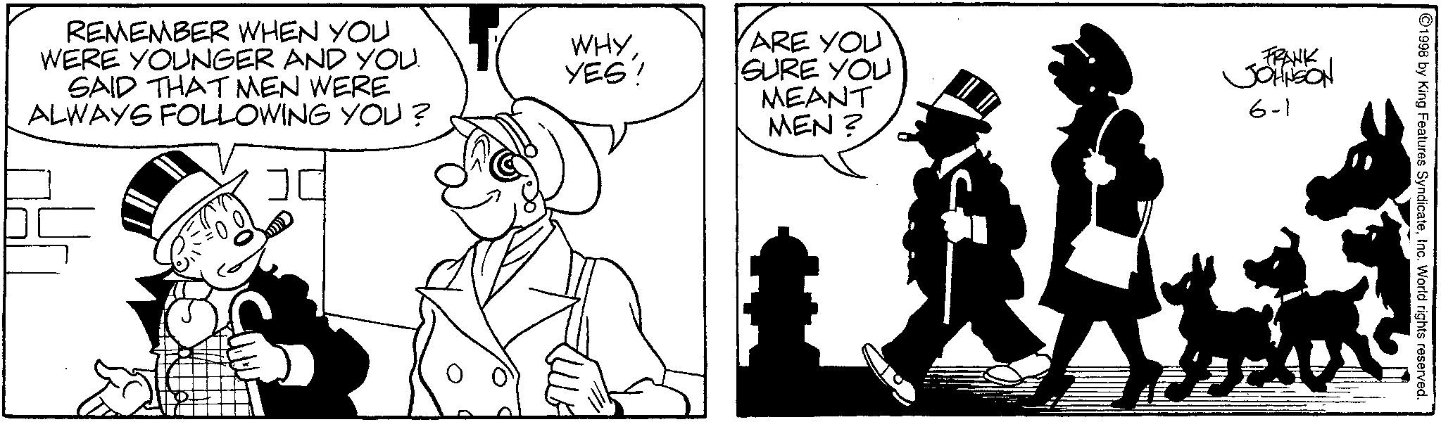 Animated cartoon OCR: REMEMBER WHEN YOU WERE YOUNGER AND YOU. SAID THAT MEN WERE ALWAYS FOLLOWING YOU? WHY YES! ARE YOU SURE YOU MEANT MEN? FRANK JOHNSON 6-1 1998 by King Features SyndicateInc. World rights reserved. REMEMBER WHEN YOU WERE YOUNGER AND YOU . SAID THAT MEN WERE ALWAYS FOLLOWING YOU ? WHY YES ! ARE YOU SURE YOU MEANT MEN ? FRANK JOHNSON 6-1 1998 by King Features SyndicateInc. World rights reserved .