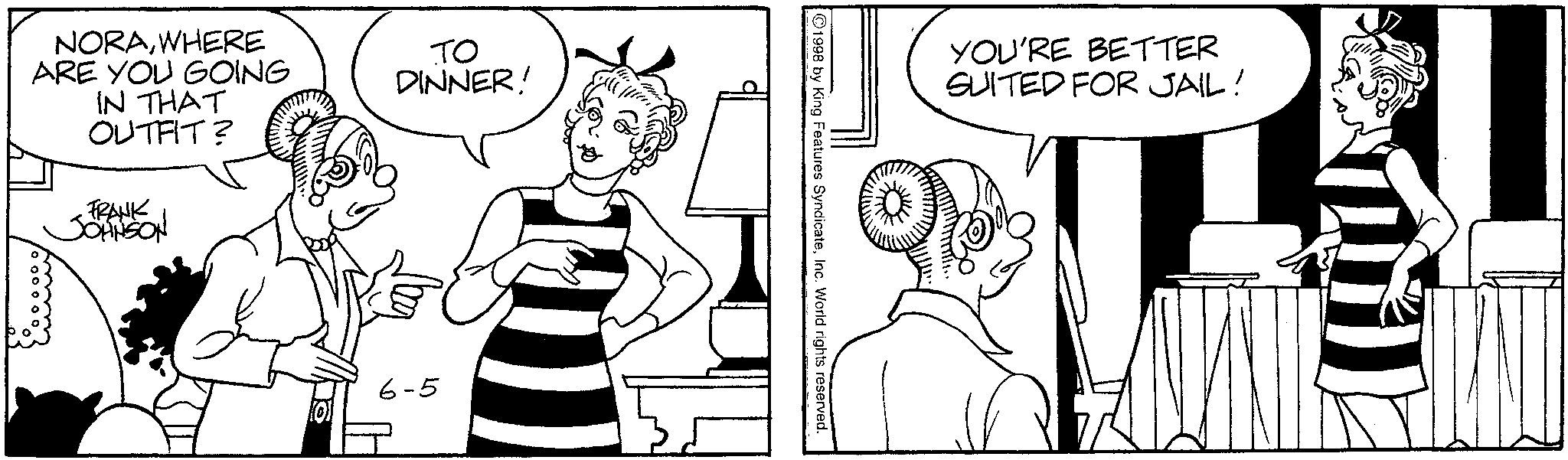 Line art OCR: NORAWHERE ARE YOU GOING IN THAT OUTFIT? FRANK JOHNSON TO DINNER! 6-5 1998 by King Features SyndicateInc. World rights reserved. YOU'RE BETTER SUITED FOR JAIL! NORAWHERE ARE YOU GOING IN THAT OUTFIT ? FRANK JOHNSON TO DINNER ! 6-5 1998 by King Features SyndicateInc. World rights reserved . YOU'RE BETTER SUITED FOR JAIL !