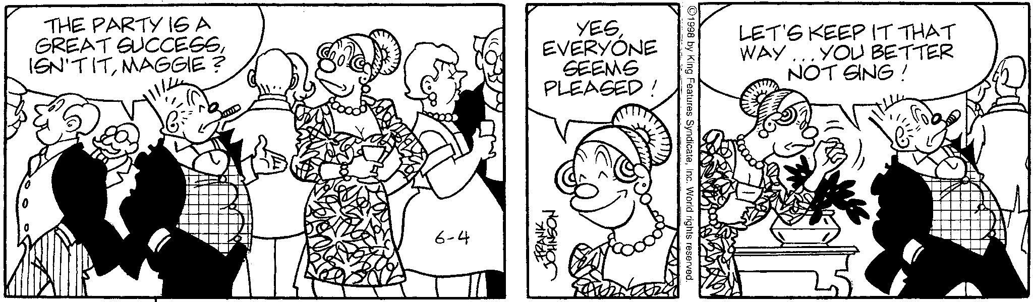 Line art OCR: THE PARTY IS A GREAT SUCCESSMAGGIE? YES EVERYONE SEEMS PLEASED! 6-4 FRANK JOHNSON 1998 by King Features SyndicateInc. World rights reserved. LET'S KEEP IT THAT WAY... YOU BETTER NOT SING! THE PARTY IS A GREAT SUCCESSMAGGIE ? YES EVERYONE SEEMS PLEASED ! 6-4 FRANK JOHNSON 1998 by King Features SyndicateInc. World rights reserved . LET'S KEEP IT THAT WAY ... YOU BETTER NOT SING !
