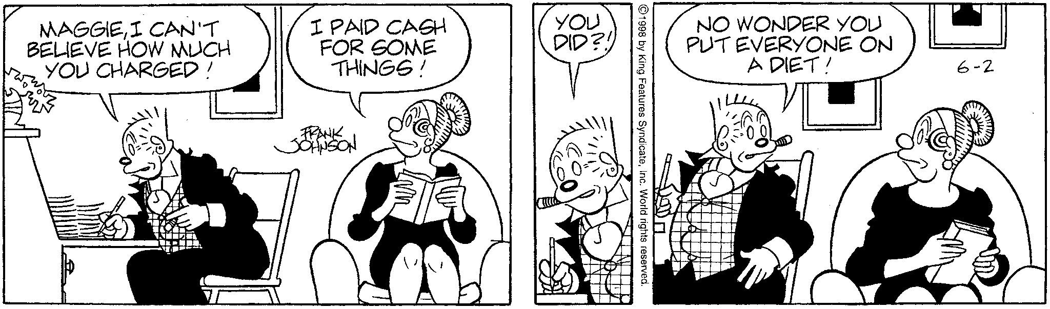 Sharing OCR: MAGGIEI CAN'T BELIEVE HOW MUCH YOU CHARGED! I PAID CASH FOR SOME THINGS! You DID?! FRANK JJOHNSON NO WONDER YOU PUT EVERYONE ON 1998 by King Features SyndicateInc. World rights reserved. A DIET! 6-2 MAGGIEI CAN'T BELIEVE HOW MUCH YOU CHARGED ! I PAID CASH FOR SOME THINGS ! You DID ?! FRANK JJOHNSON NO WONDER YOU PUT EVERYONE ON 1998 by King Features SyndicateInc. World rights reserved . A DIET ! 6-2