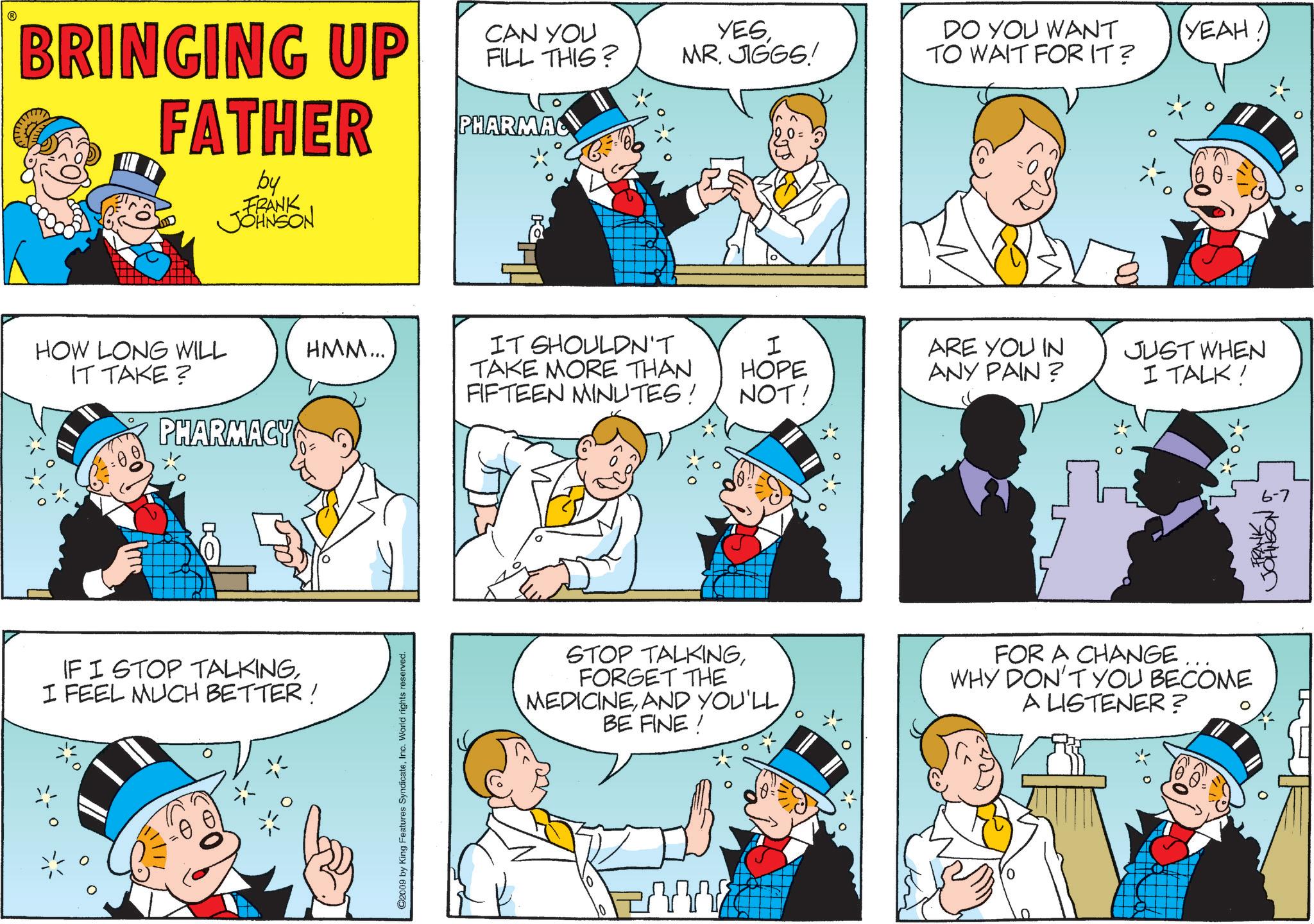 Pleased OCR: BRINGING UP FATHER by FRANK JOHNSON CAN YOU FILL THIS? YESMR. JIGGS! DO YOU WANT TO WAIT FOR IT? YEAH. PHARMAC HOW LONG WILL HMM... IT TAKE? PHARMACY IT SHOULDN'T TAKE MORE THAN FIFTEEN MINUTES! I HOPE NOT! ARE YOU IN ANY PAIN? IF I STOP TALKINGI FEEL MUCH BETTER ! ©2009 by King Features SyndicateInc. World rights reserved. JUST WHEN I TALK! STOP TALKINGFORGET THE MEDICINEBE FINE! FOR A CHANGE... WHY DON'T YOU BECOME A LISTENER? 0 6-7 FRANK JOHNSON BRINGING UP FATHER by FRANK JOHNSON CAN YOU FILL THIS ? YESMR . JIGGS ! DO YOU WANT TO WAIT FOR IT ? YEAH . PHARMAC HOW LONG WILL HMM ... IT TAKE ? PHARMACY IT SHOULDN'T TAKE MORE THAN FIFTEEN MINUTES ! I HOPE NOT ! ARE YOU IN ANY PAIN ? IF I STOP TALKINGI FEEL MUCH BETTER ! © 2009 by King Features SyndicateInc. World rights reserved . JUST WHEN I TALK ! STOP TALKINGFORGET THE MEDICINEAND YOU'LLBE FINE ! FOR A CHANGE ... WHY DON'T YOU BECOME A LISTENER ? 0 6-7 FRANK JOHNSON