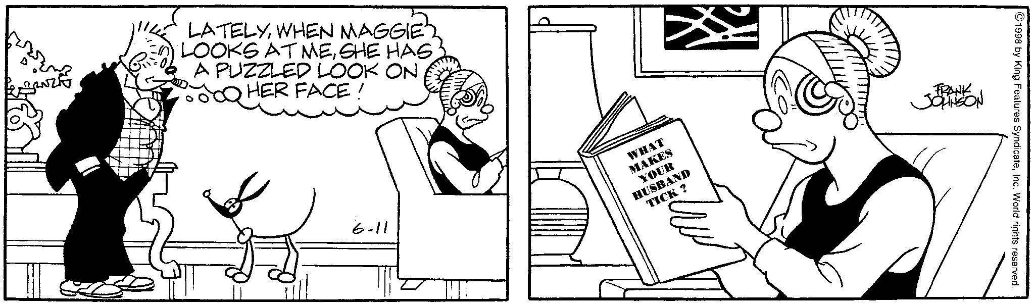 Comics OCR: LATELYWHEN MAGGIE2 LOOKS AT MESHE HAS A PUZZLED LOOK ON HER FACE ! ©1998 by King Features SyndicateInc. World rights reserved. MAKES YOUR HUSBAND TICK? FRANK JOHNSON WHAT 6-11 LATELYWHEN MAGGIE2 LOOKS AT MESHE HAS A PUZZLED LOOK ON HER FACE ! © 1998 by King Features SyndicateInc. World rights reserved . MAKES YOUR HUSBAND TICK ? FRANK JOHNSON WHAT 6-11
