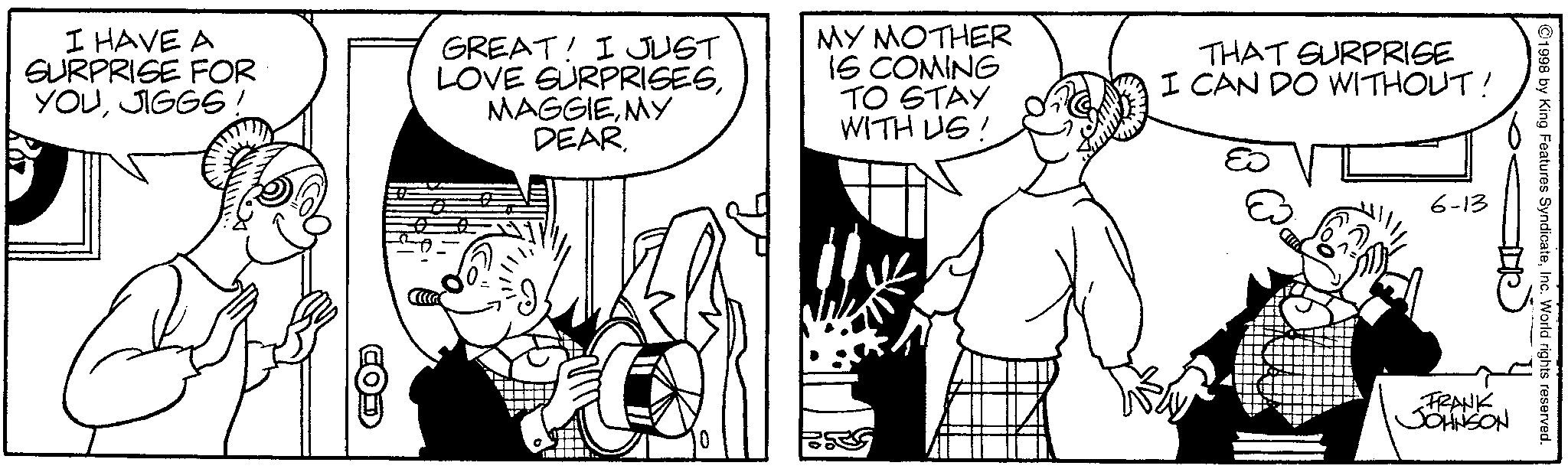 Fiction OCR: 6-13 I HAVE A SURPRISE FOR YOUJIGGS! GREAT! I JUST LOVE SURPRISESMY DEAR. MY MOTHER IS COMING TO STAY WITH US! THAT SURPRISE I CAN DO WITHOUT! 1 1998 by King Features SyndicateInc. World rights reserved. FRANK JOHNSON 6-13 I HAVE A SURPRISE FOR YOUJIGGS ! GREAT ! I JUST LOVE SURPRISESMY DEAR . MY MOTHER IS COMING TO STAY WITH US ! THAT SURPRISE I CAN DO WITHOUT ! 1 1998 by King Features SyndicateInc. World rights reserved . FRANK JOHNSON