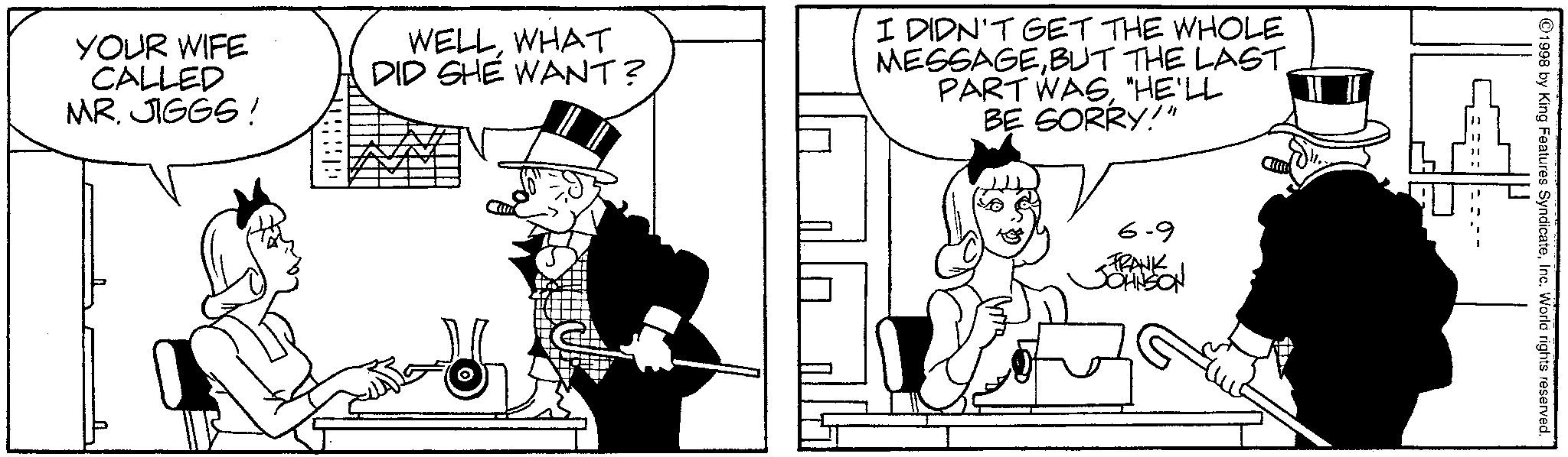 Line art OCR: 6-9 FRANK JOHNSON YOUR WIFE CALLED MR. JIGGS! WELLWHAT DID SHE WANT? I DIDN'T GET THE WHOLE MESSAGEBUT THE LAST PART WAS"HE'LL BE SORRY!" 1998 by King Features SyndicateInc. World rights reserved. 6-9 FRANK JOHNSON YOUR WIFE CALLED MR . JIGGS ! WELLWHAT DID SHE WANT ? I DIDN'T GET THE WHOLE MESSAGEBUT THE LAST PART WAS" HE'LL BE SORRY ! " 1998 by King Features SyndicateInc. World rights reserved .