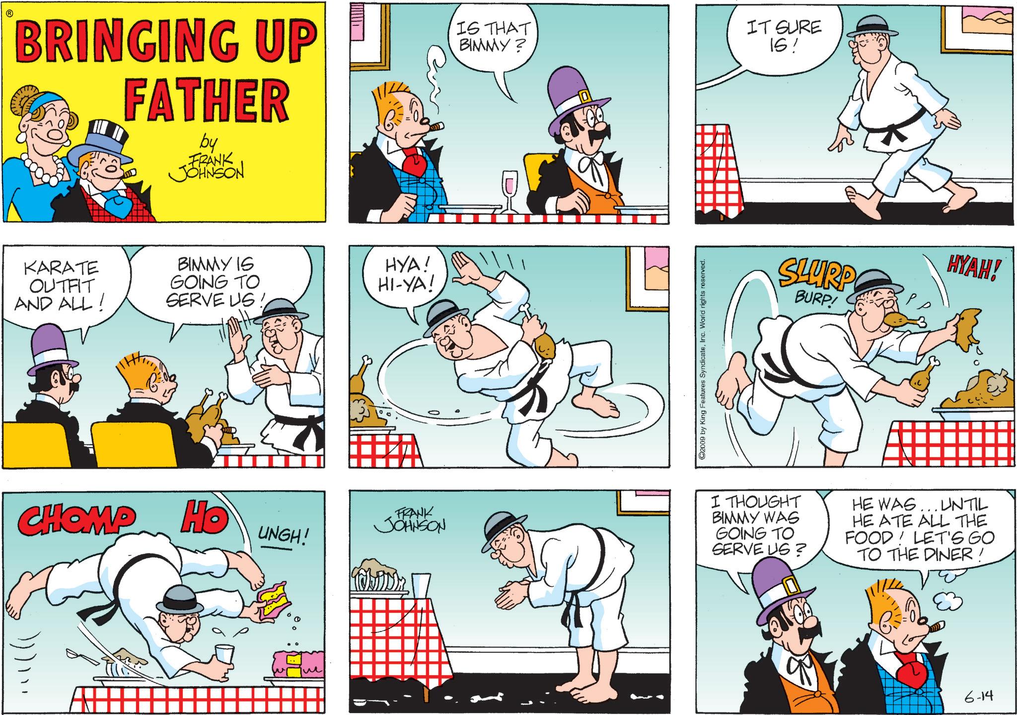 Publication OCR: BRINGING UP FATHER by FRANK JOHNSON IS THAT BIMMY? IT SURE IS! KARATE OUTFIT AND ALL! BIMMY IS GOING TO HYA! HI-YA! SERVE US CHOMP Ho UNGH! The FRANK JOHNSON ©2009 by King Features SyndicateInc. World rights reserved. SLURP BURP! HYAH! I THOUGHT BIMMY WAS GOING TO SERVE US? HE WAS... UNTIL HE ATE ALL THE FOOD! LET'S GO TO THE DINER ! 6-14 BRINGING UP FATHER by FRANK JOHNSON IS THAT BIMMY ? IT SURE IS ! KARATE OUTFIT AND ALL ! BIMMY IS GOING TO HYA ! HI - YA ! SERVE US CHOMP Ho UNGH ! The FRANK JOHNSON © 2009 by King Features SyndicateInc. World rights reserved . SLURP BURP ! HYAH ! I THOUGHT BIMMY WAS GOING TO SERVE US ? HE WAS ... UNTIL HE ATE ALL THE FOOD ! LET'S GO TO THE DINER ! 6-14