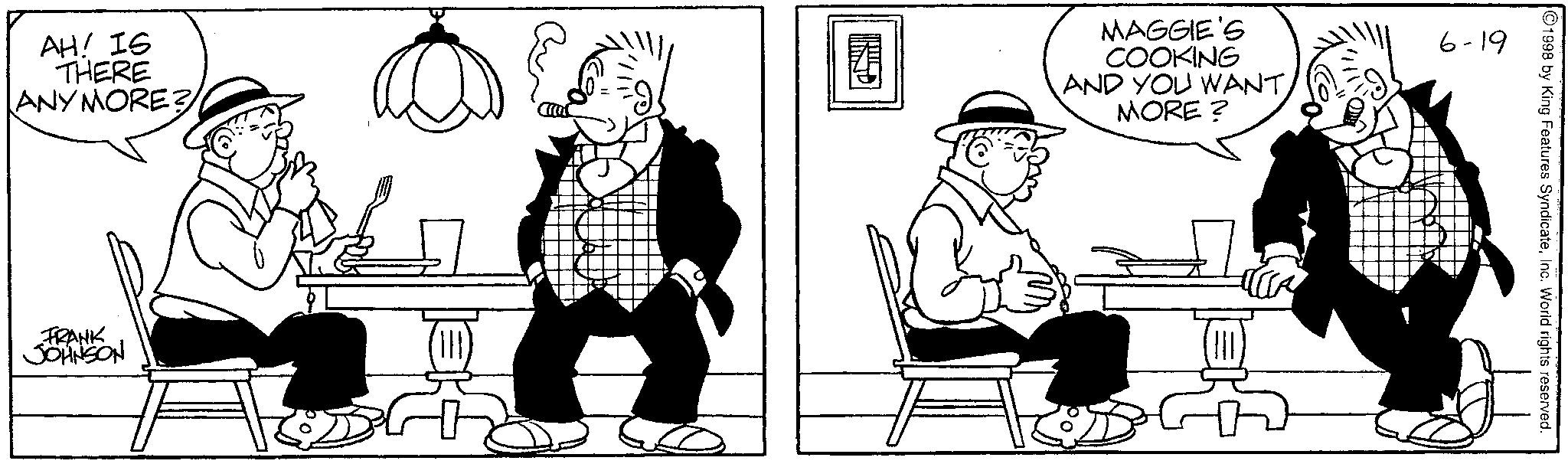 Animated cartoon OCR: 1998 by King Features SyndicateInc. World rights reserved. AH! IS THERE ANYMORE? MAGGIE'S COOKING AND YOU WANTMORE? 6-19 FRANK JOHNSON 1998 by King Features SyndicateInc. World rights reserved . AH ! IS THERE ANYMORE ? MAGGIE'S COOKING AND YOU WANTMORE ? 6-19 FRANK JOHNSON