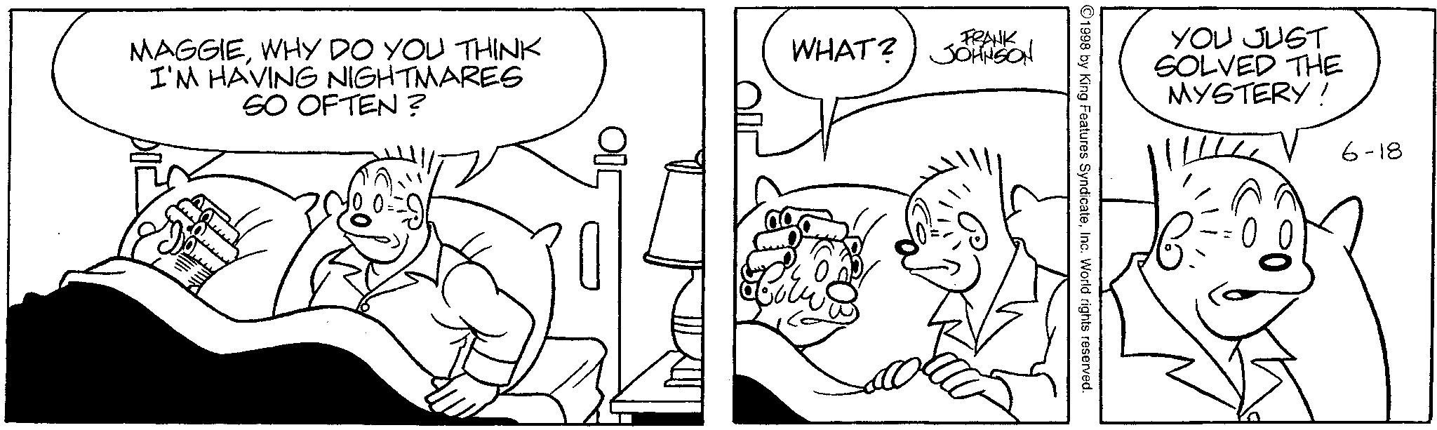 Interaction OCR: MAGGIEWHY DO YOU THINK I'M HAVING NIGHTMARES SO OFTEN? FRANK WHAT? JOHNSON YOU JUST SOLVED THE MYSTERY! ©1998 by King Features SyndicateInc. World rights reserved. 6-18 MAGGIEWHY DO YOU THINK I'M HAVING NIGHTMARES SO OFTEN ? FRANK WHAT ? JOHNSON YOU JUST SOLVED THE MYSTERY ! © 1998 by King Features SyndicateInc. World rights reserved . 6-18