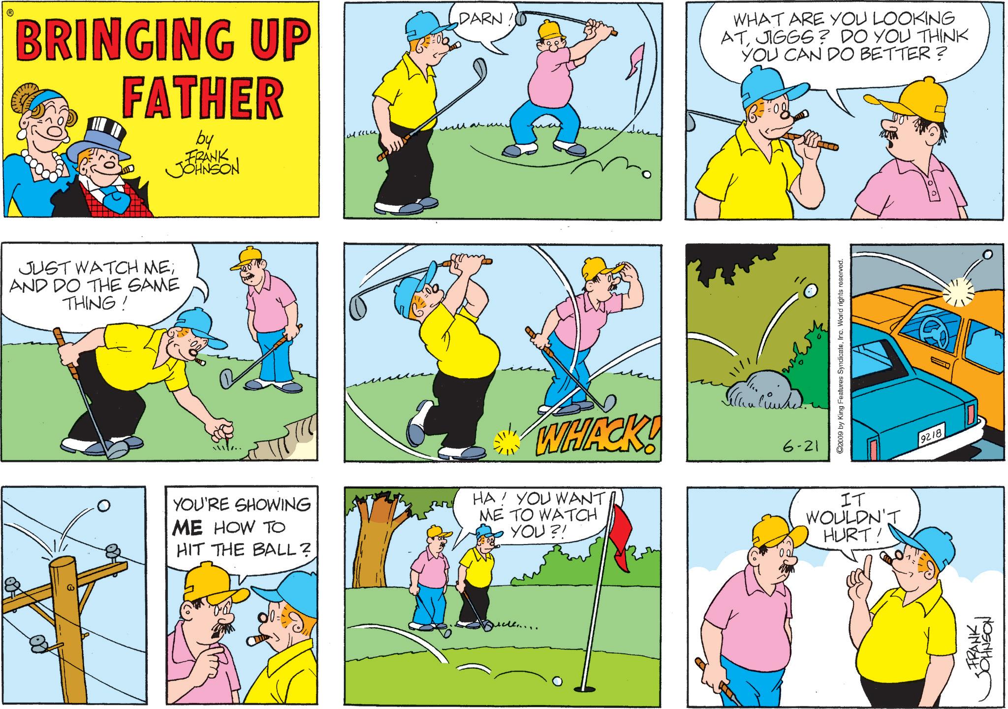 Comic book OCR: BRINGING UP FATHER by FRANK JOHNSON JUST WATCH ME; AND DO THE SAME THING! ?? DARN ?????? YOU'RE SHOWING ME HOW TO HIT THE BALL? WHACK! HA! YOU WANT. ME TO WATCH YOU?! 6-21 WHAT ARE YOU LOOKING ATJIGGS? DO YOU THINK YOU CAN DO BETTER? C2009 by King Features SyndicateInc. World rights reserved. IT WOULDN'T HURT! 9218 FRANK JOHNSON BRINGING UP FATHER by FRANK JOHNSON JUST WATCH ME ; AND DO THE SAME THING ! ?? DARN ?????? YOU'RE SHOWING ME HOW TO HIT THE BALL ? WHACK ! HA ! YOU WANT . ME TO WATCH YOU ?! 6-21 WHAT ARE YOU LOOKING ATJIGGS ? DO YOU THINK YOU CAN DO BETTER ? C2009 by King Features SyndicateInc. World rights reserved . IT WOULDN'T HURT ! 9218 FRANK JOHNSON
