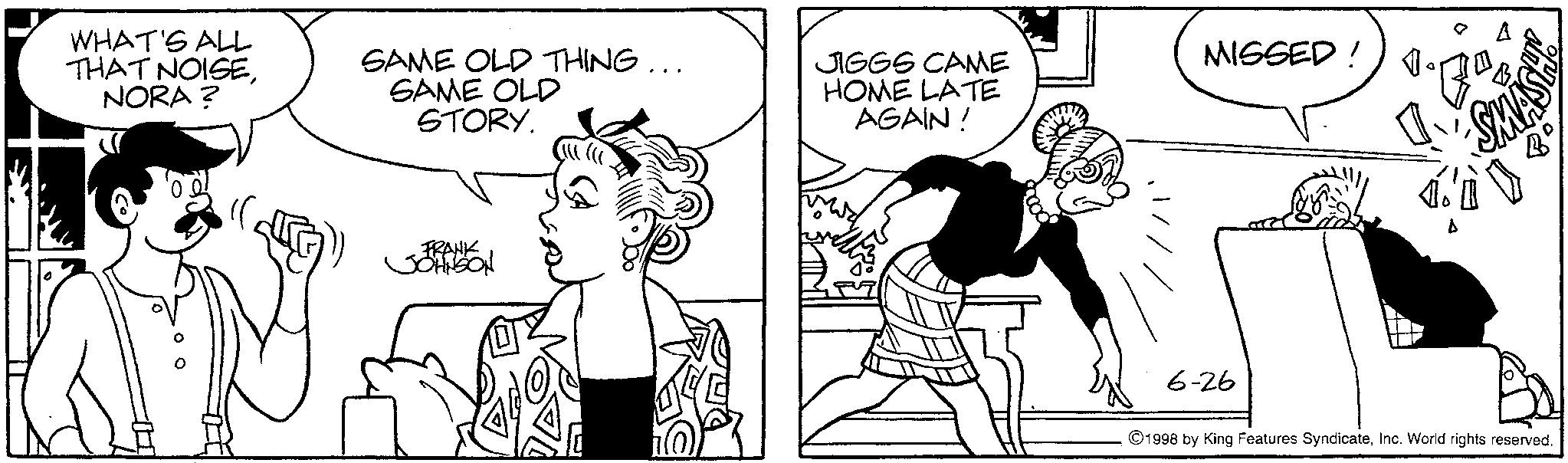 Animation OCR: WHAT'S ALL THAT NOISENORA? SAME OLD THING... SAME OLD STORY. FRANK JOHNSON JIGGS CAME HOME LATE AGAIN! MISSED! SMAS B° 6-26 1998 by King Features SyndicateInc. World rights reserved. WHAT'S ALL THAT NOISENORA ? SAME OLD THING ... SAME OLD STORY . FRANK JOHNSON JIGGS CAME HOME LATE AGAIN ! MISSED ! SMAS B ° 6-26 1998 by King Features SyndicateInc. World rights reserved .