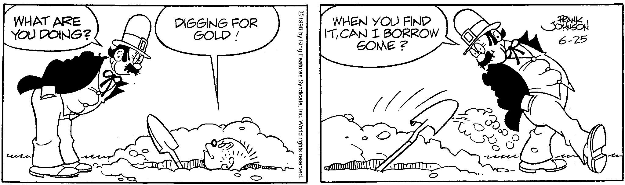 Animation OCR: WHAT ARE YOU DOING? DIGGING FOR GOLD! ???? WHEN YOU FIND ITCAN I BORROW SOME? FRANK JOHNSON 6-25 1998 by King Features SyndicateInc. World rights reserved. 30.00 WHAT ARE YOU DOING ? DIGGING FOR GOLD ! ???? WHEN YOU FIND ITCAN I BORROW SOME ? FRANK JOHNSON 6-25 1998 by King Features SyndicateInc. World rights reserved . 30.00