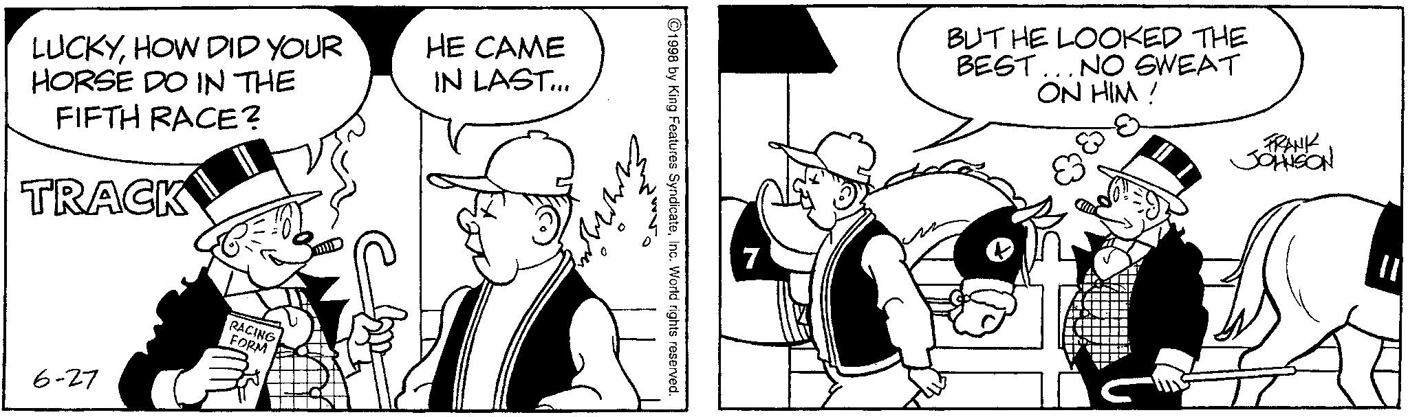 Animated cartoon OCR: LUCKYHOW DID YOUR HORSE DO IN THE HE CAME IN LAST... FIFTH RACE? TRACK 6-27 RACING FORM ©1998 by King Features SyndicateInc. World rights reserved. 7 BUT HE LOOKED THE BEST... NO SWEAT ON HIM! FRANK JOHNSON LUCKYHOW DID YOUR HORSE DO IN THE HE CAME IN LAST ... FIFTH RACE ? TRACK 6-27 RACING FORM © 1998 by King Features SyndicateInc. World rights reserved . 7 BUT HE LOOKED THE BEST ... NO SWEAT ON HIM ! FRANK JOHNSON