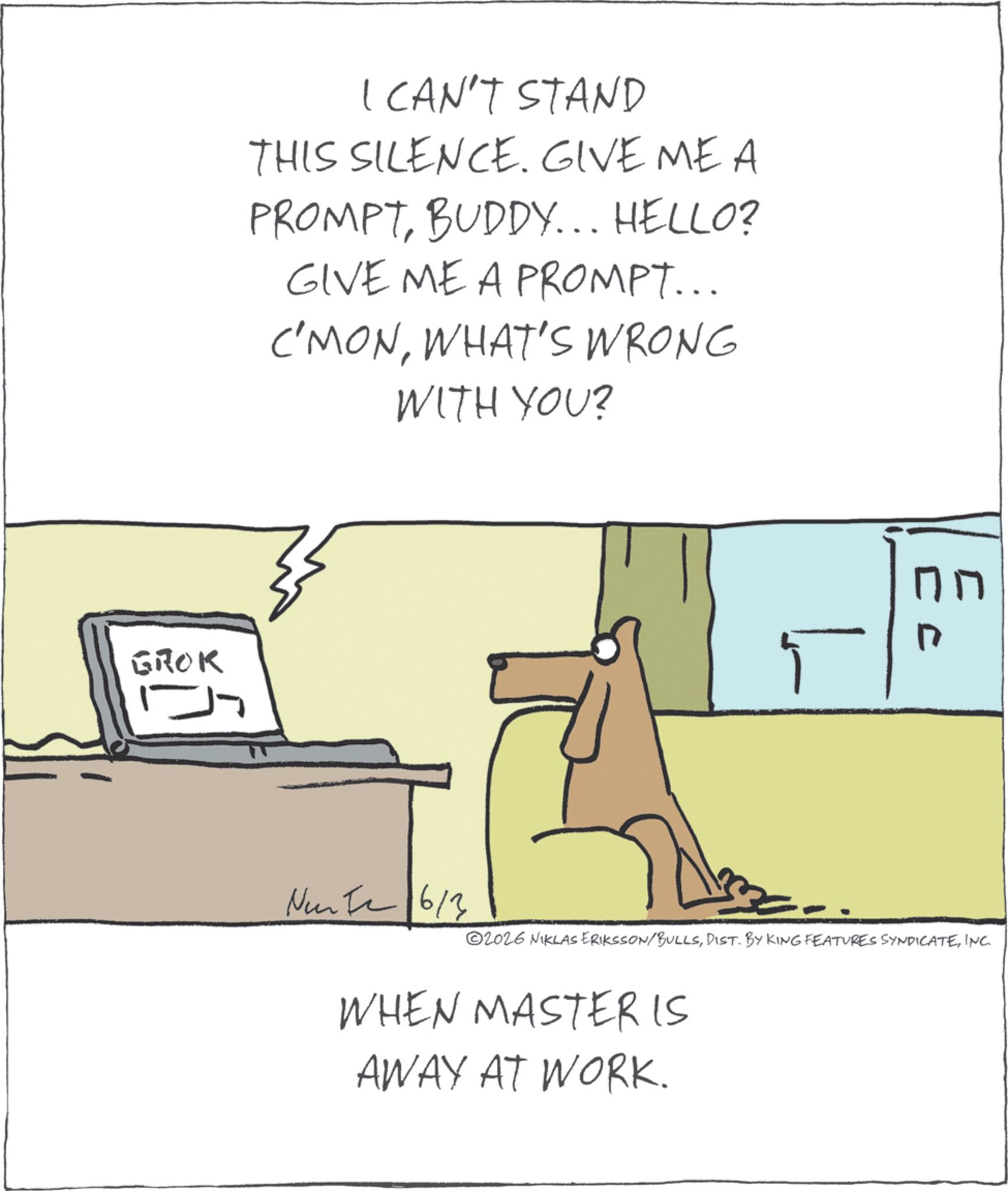 Animation OCR: GROK I CAN'T STAND THIS SILENCE. GIVE ME A PROMPTBUDDY... HELLO? GIVE ME A PROMPT... C'MONWHAT'S WRONG WITH YOU? Nunta 6/3 ©2026 NIKLAS ERIKSSON/"BULLSINC. WHEN MASTER IS AWAY AT WORK. GROK I CAN'T STAND THIS SILENCE . GIVE ME A PROMPTBUDDY ... HELLO ? GIVE ME A PROMPT ... C'MONWHAT'S WRONG WITH YOU ? Nunta 6/3 © 2026 NIKLAS ERIKSSON / " BULLSDIST . BY KING FEATURES SYNDICATEINC . WHEN MASTER IS AWAY AT WORK .