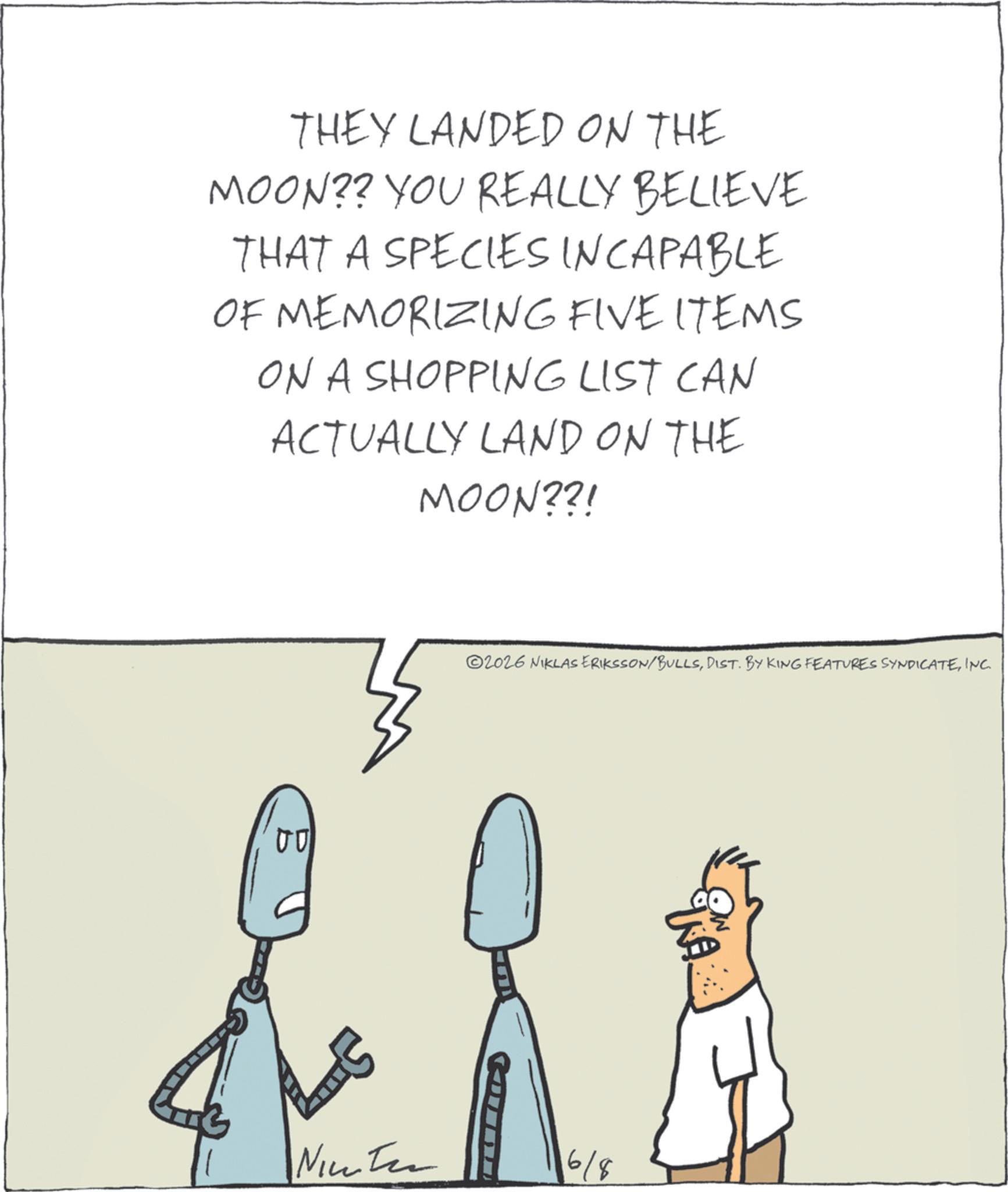 Diagram OCR: THEY LANDED ON THE MOON?? YOU REALLY BELIEVE THAT A SPECIES INCAPABLE OF MEMORIZING FIVE ITEMS ON A SHOPPING LIST CAN ACTUALLY LAND ON THE MOON??! 00 2026 NIKLAS ERIKSSON/BULLSINC. Ninten 6/8 WA THEY LANDED ON THE MOON ?? YOU REALLY BELIEVE THAT A SPECIES INCAPABLE OF MEMORIZING FIVE ITEMS ON A SHOPPING LIST CAN ACTUALLY LAND ON THE MOON ?? ! 00 2026 NIKLAS ERIKSSON / BULLSDIST . BY KING FEATURES SYNDICATEINC . Ninten 6/8 WA