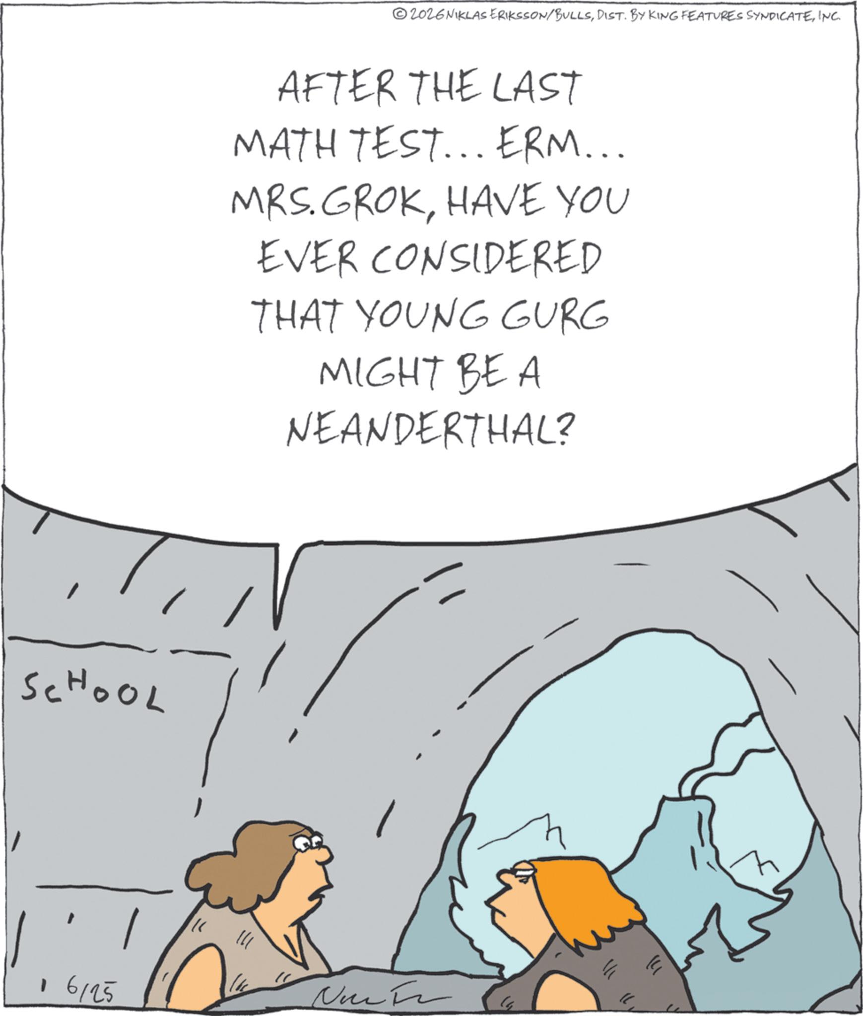 Diagram OCR: 2026NIKLAS ERIKSSON/BULLSINC. AFTER THE LAST MATH TEST... ERM... MRS. GROKHAVE YOU EVER CONSIDERED THAT YOUNG GURG MIGHT BE A NEANDERTHAL? SCHOOL 16125 Non F ? 2026NIKLAS ERIKSSON / BULLSDIST . BY KING FEATURES SYNDICATEINC . AFTER THE LAST MATH TEST ... ERM ... MRS . GROKHAVE YOU EVER CONSIDERED THAT YOUNG GURG MIGHT BE A NEANDERTHAL ? SCHOOL 16125 Non F ?