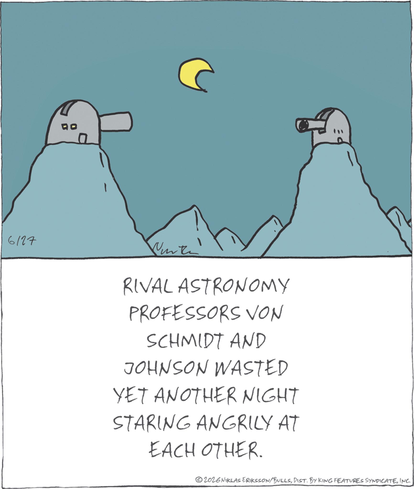 Fiction OCR: 6127 RIVAL ASTRONOMY PROFESSORS VON SCHMIDT AND JOHNSON WASTED YET ANOTHER NIGHT STARING ANGRILY AT EACH OTHER. 2026 NIKLAS ERIKSSON/BULLSINC. 6127 RIVAL ASTRONOMY PROFESSORS VON SCHMIDT AND JOHNSON WASTED YET ANOTHER NIGHT STARING ANGRILY AT EACH OTHER . 2026 NIKLAS ERIKSSON / BULLSDIST . BY KING FEATURES SYNDICATEINC .