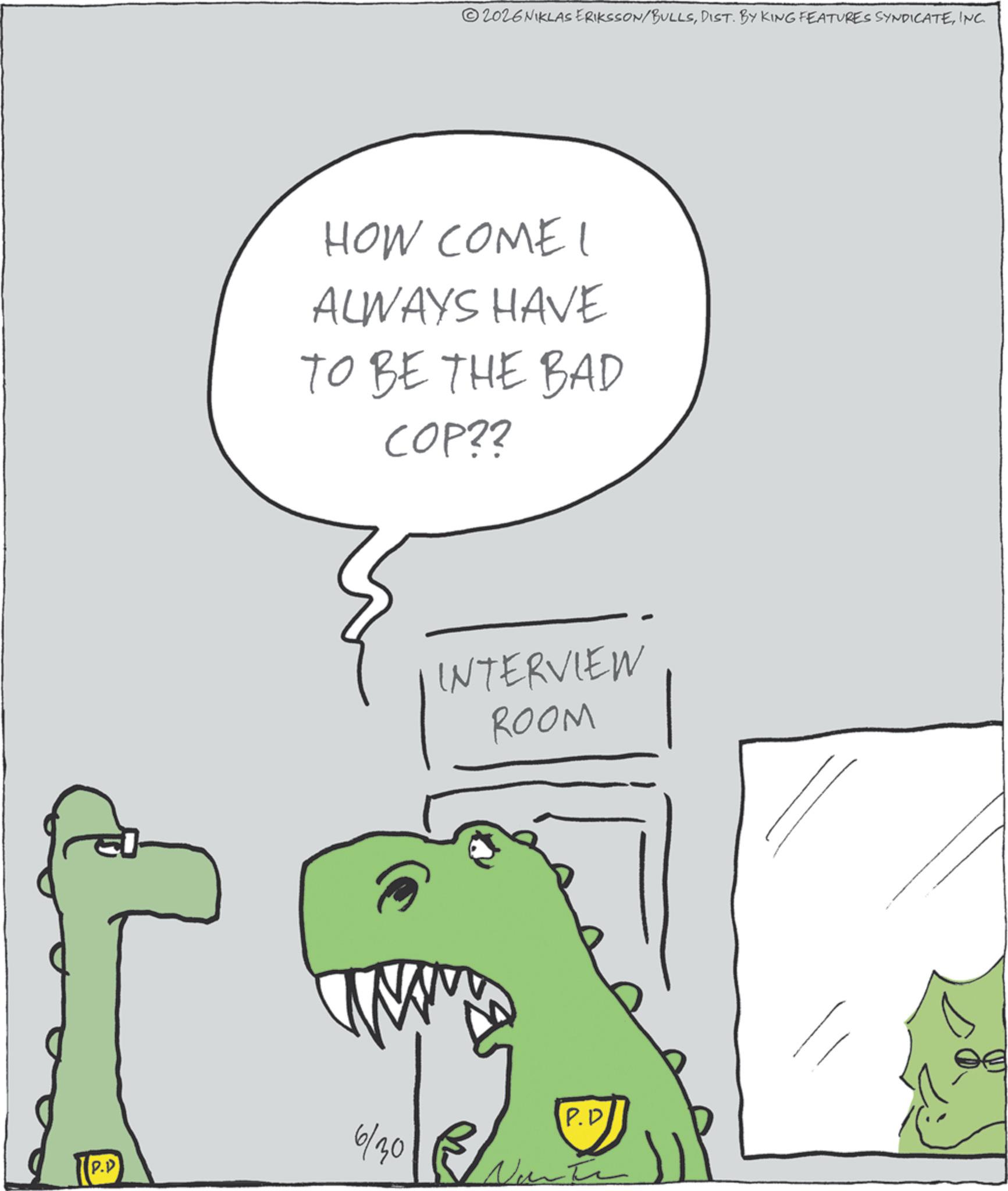 Animated cartoon OCR: P.P 2026 NIKLAS ERIKSSON/BULLSINC. HOW COME I ALWAYS HAVE TO BE THE BAD COP?? INTERVIEW ROOM 6/30 P.D P.P 2026 NIKLAS ERIKSSON / BULLSDIST . BY KING FEATURES SYNDICATEINC . HOW COME I ALWAYS HAVE TO BE THE BAD COP ?? INTERVIEW ROOM 6/30 P.D