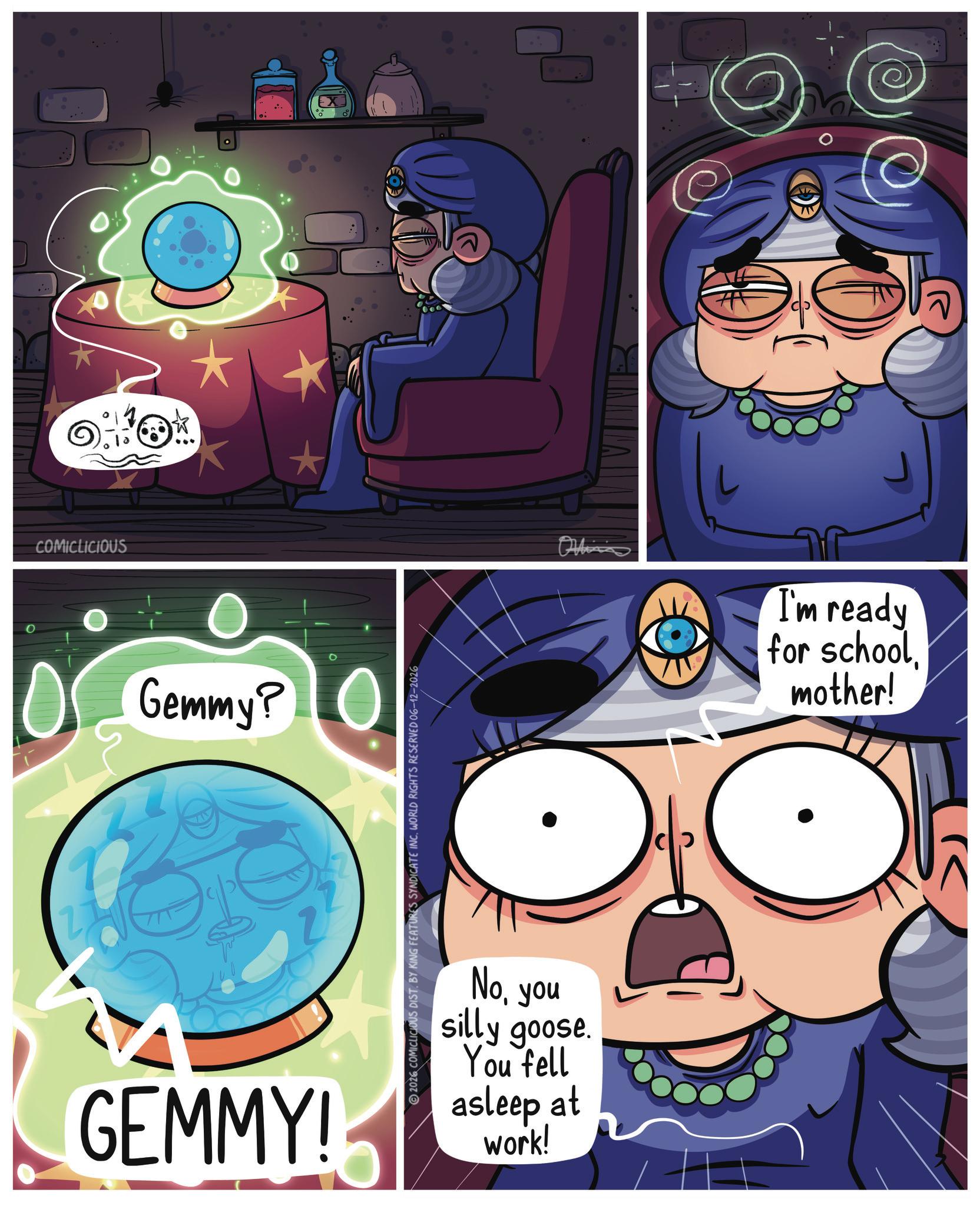 Publication OCR: COMICLICIOUS 0 Gemmy? GEMMY! 2026 COMICLICIOUS DIST. BY KING FEATURES SYNDICATE INC. WORLD RIGHTS RESERVED 06-12-2026 Noyou silly goose. You fell asleep at work! Officia I'm ready for schoolmother! COMICLICIOUS 0 Gemmy ? GEMMY ! 2026 COMICLICIOUS DIST . BY KING FEATURES SYNDICATE INC . WORLD RIGHTS RESERVED 06-12-2026 Noyou silly goose . You fell asleep at work ! Officia I'm ready for schoolmother !