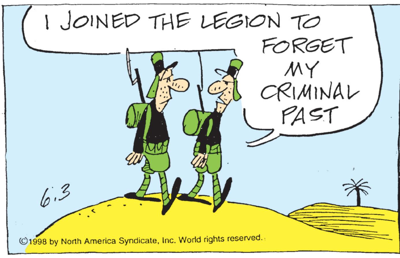 Animated cartoon OCR: I JOINED THE LEGION TO FORGET ?? CRIMINAL SPAST 6:3 ©1998 by North America SyndicateInc. World rights reserved. I JOINED THE LEGION TO FORGET ?? CRIMINAL SPAST 6 : 3 © 1998 by North America SyndicateInc. World rights reserved .