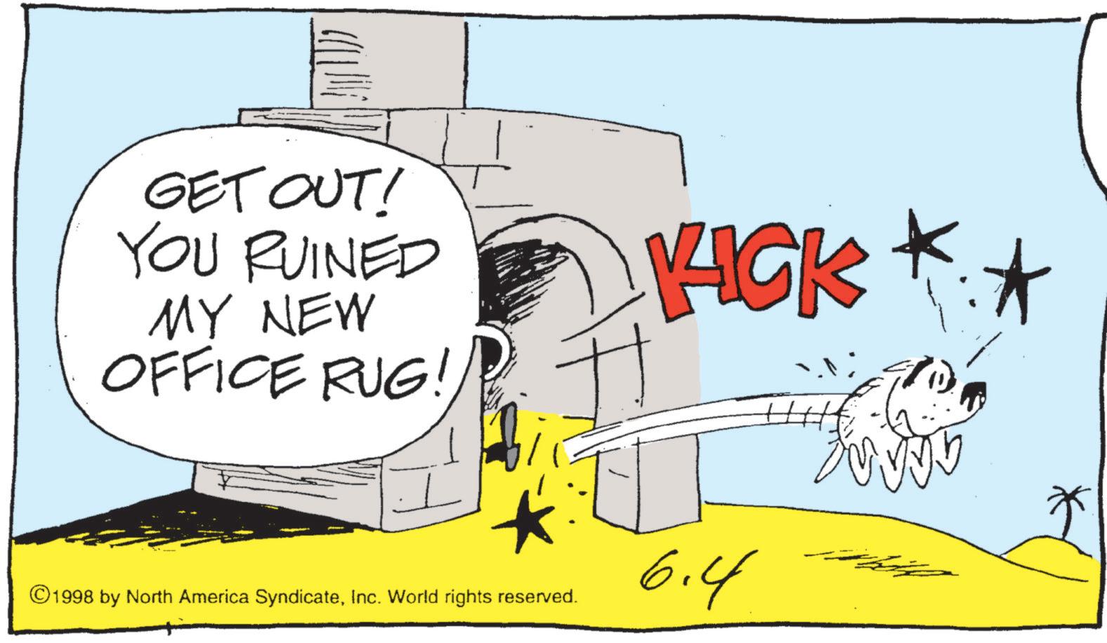 Fiction OCR: GET OUT! YOU RUINED MY NEW OFFICE RUG! VICKA * 6.4 © 1998 by North America SyndicateInc. World rights reserved. GET OUT ! YOU RUINED MY NEW OFFICE RUG ! VICKA * 6.4 © 1998 by North America SyndicateInc. World rights reserved .