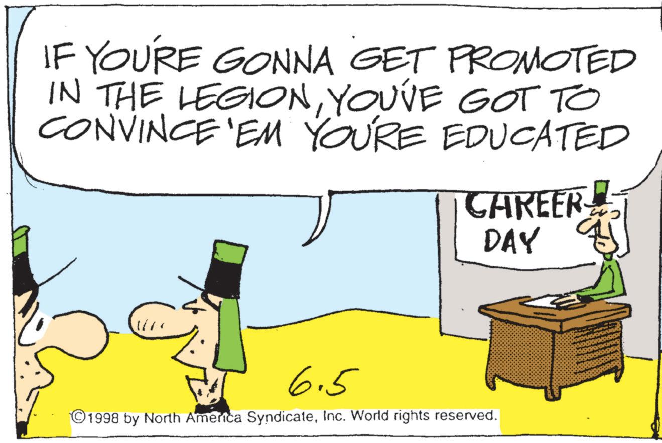 Graphics OCR: IF YOU'RE GONNA GET PROMOTED IN THE LEGIONYOU'VE GOT TO CONVINCE 'EM YOU'RE EDUCATED CAREER! DAY 6.5 ©1998 by North America SyndicateInc. World rights reserved. IF YOU'RE GONNA GET PROMOTED IN THE LEGIONYOU'VE GOT TO CONVINCE ' EM YOU'RE EDUCATED CAREER ! DAY 6.5 © 1998 by North America SyndicateInc. World rights reserved .