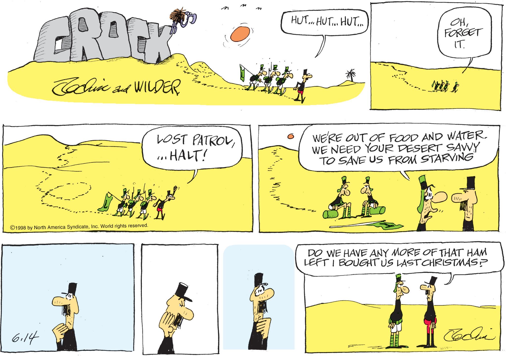 Animated cartoon OCR: CRACK Cochin and WILDER ©1998 by North America SyndicateInc. World rights reserved. 6.14 m HUT... HUT... HUT... OHFORGET IT. Nel k LOST PATROV... HALT! WE'RE OUT OF FOOD AND WATER. WE NEED YOUR DESERT SAVVY TO SAVE US FROM STARVING 11 DO WE HAVE ANY MORE OF THAT HAM LEFT I BOUGHT US LAST CHRISTMAS? ???? CRACK Cochin and WILDER © 1998 by North America SyndicateInc. World rights reserved . 6.14 m HUT ... HUT ... HUT ... OHFORGET IT . Nel k LOST PATROV... HALT ! WE'RE OUT OF FOOD AND WATER . WE NEED YOUR DESERT SAVVY TO SAVE US FROM STARVING 11 DO WE HAVE ANY MORE OF THAT HAM LEFT I BOUGHT US LAST CHRISTMAS ? ????