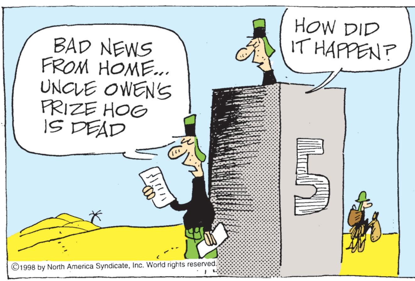 Photo caption OCR: BAD NEWS FROM HOME... UNCLE OWEN'S PRIZE HOG IS DEAD HOW DID IT HAPPEN? ©1998 by North America SyndicateInc. World rights reserved. BAD NEWS FROM HOME ... UNCLE OWEN'S PRIZE HOG IS DEAD HOW DID IT HAPPEN ? © 1998 by North America SyndicateInc. World rights reserved .