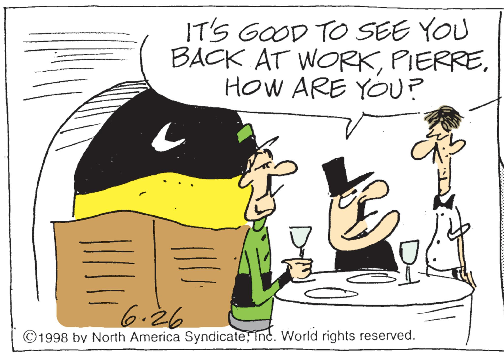 Photo caption OCR: IT'S GOOD TO SEE YOU BACK AT WORKHOW ARE YOU? ?? 6.26 ©1998 by North America SyndicateInc. World rights reserved. IT'S GOOD TO SEE YOU BACK AT WORKHOW ARE YOU ? ?? 6.26 © 1998 by North America SyndicateInc. World rights reserved .