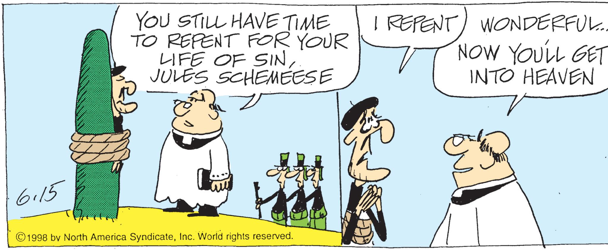 Animated cartoon OCR: YOU STILL HAVE TIME TO REPENT FOR YOUR LIFE OF SINJULES SCHEMEESE I REPENT WONDERFUL.... NOW YOU'LL GET INTO HEAVEN 6.15 ?? 122 ©1998 by North America SyndicateInc. World rights reserved. ? YOU STILL HAVE TIME TO REPENT FOR YOUR LIFE OF SINJULES SCHEMEESE I REPENT WONDERFUL .... NOW YOU'LL GET INTO HEAVEN 6.15 ?? 122 © 1998 by North America SyndicateInc. World rights reserved . ?