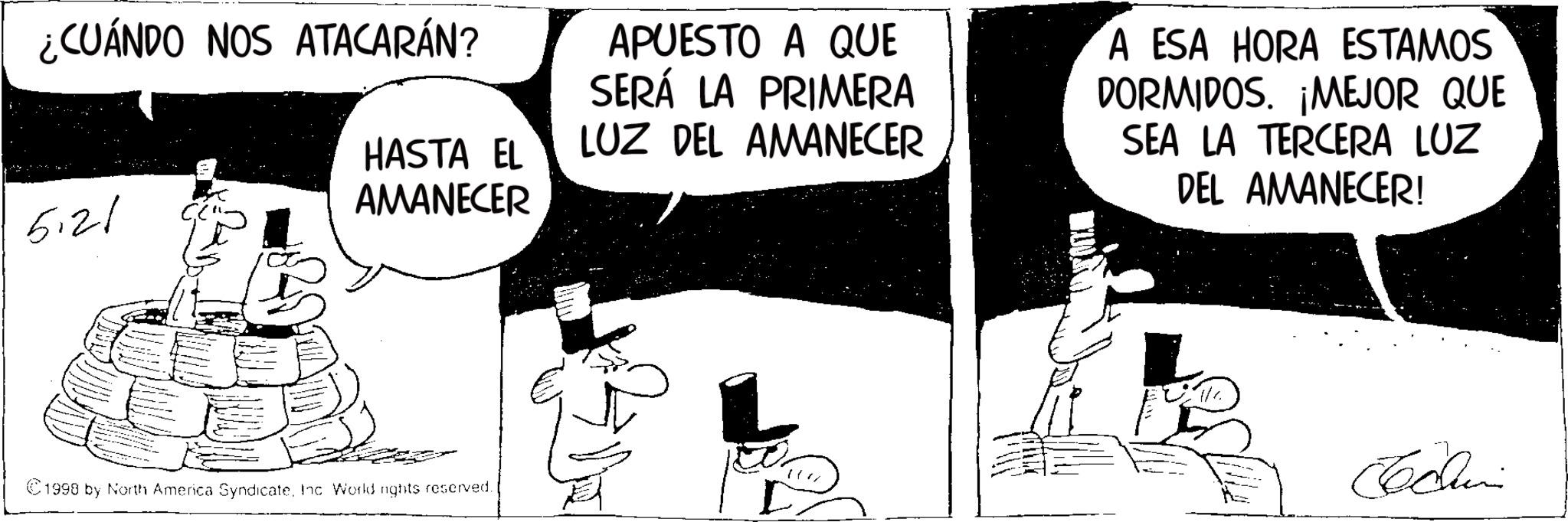 Photo caption OCR: ¿CUÁNDO NOS ATACARÁN? 5.21 HASTA EL AMANECER 1998 by North America SyndicateInc. World nights reserved. APUESTO A QUE SERÁ LA PRIMERA LUZ DEL AMANECER A ESA HORA ESTAMOS DORMIDOS. ¡MEJOR QUE SEA LA TERCERA LUZ DEL AMANECER! Schini ¿ CUÁNDO NOS ATACARÁN ? 5.21 HASTA EL AMANECER 1998 by North America SyndicateInc. World nights reserved . APUESTO A QUE SERÁ LA PRIMERA LUZ DEL AMANECER A ESA HORA ESTAMOS DORMIDOS . ¡ MEJOR QUE SEA LA TERCERA LUZ DEL AMANECER ! Schini