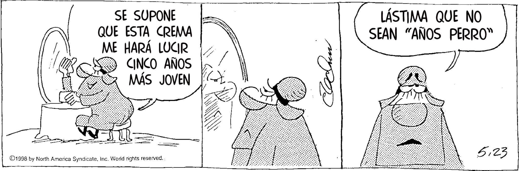 Photo caption OCR: SE SUPONE QUE ESTA CREMA ME HARÁ LUCIR CINCO AÑOS MÁS JOVEN ©1998 by North America SyndicateInc. World rights reserved.. ??? LÁSTIMA QUE NO SEAN "AÑOS PERRO" 5.23 SE SUPONE QUE ESTA CREMA ME HARÁ LUCIR CINCO AÑOS MÁS JOVEN © 1998 by North America SyndicateInc. World rights reserved .. ??? LÁSTIMA QUE NO SEAN " AÑOS PERRO " 5.23