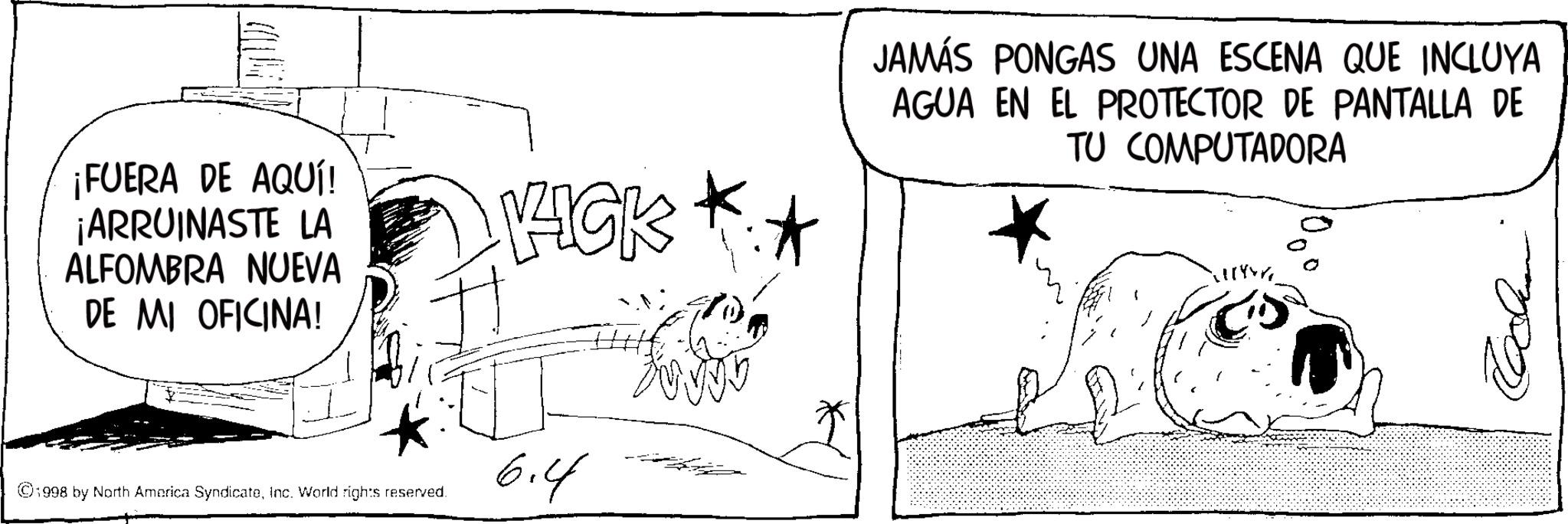 Fiction OCR: ¡FUERA DE AQUÍ! ¡ARRUINASTE LA ALFOMBRA NUEVA DE MI OFICINA! VICK JAMÁS PONGAS UNA ESCENA QUE INCLUYA AGUA EN EL PROTECTOR DE PANTALLA DE TU COMPUTADORA ©1998 by North America SyndicateInc. World rights reserved. 6.4 13 ¡ FUERA DE AQUÍ ! ¡ ARRUINASTE LA ALFOMBRA NUEVA DE MI OFICINA ! VICK JAMÁS PONGAS UNA ESCENA QUE INCLUYA AGUA EN EL PROTECTOR DE PANTALLA DE TU COMPUTADORA © 1998 by North America SyndicateInc. World rights reserved . 6.4 13