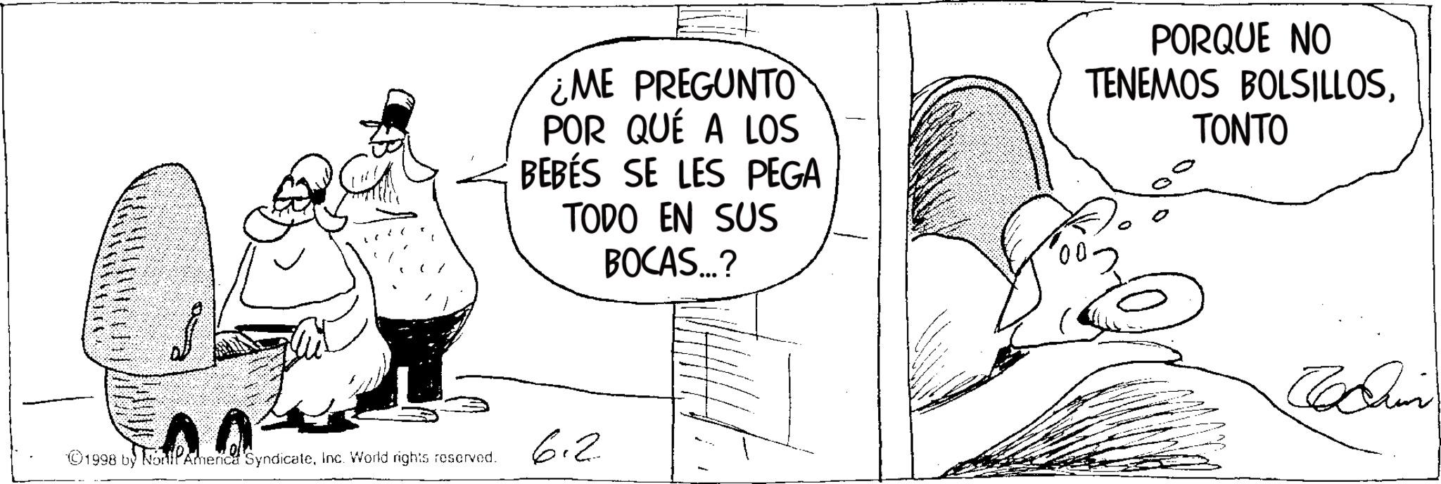 Photo caption OCR: ¿ME PREGUNTO POR QUÉ A LOS BEBÉS SE LES PEGA TODO EN SUS BOCAS...? PORQUE NO TENEMOS BOLSILLOSTONTO ©1998 by NonPAmerica SyndicateInc. World rights reserved. 6.2 Chain ¿ ME PREGUNTO POR QUÉ A LOS BEBÉS SE LES PEGA TODO EN SUS BOCAS ... ? PORQUE NO TENEMOS BOLSILLOSTONTO © 1998 by NonPAmerica SyndicateInc. World rights reserved . 6.2 Chain