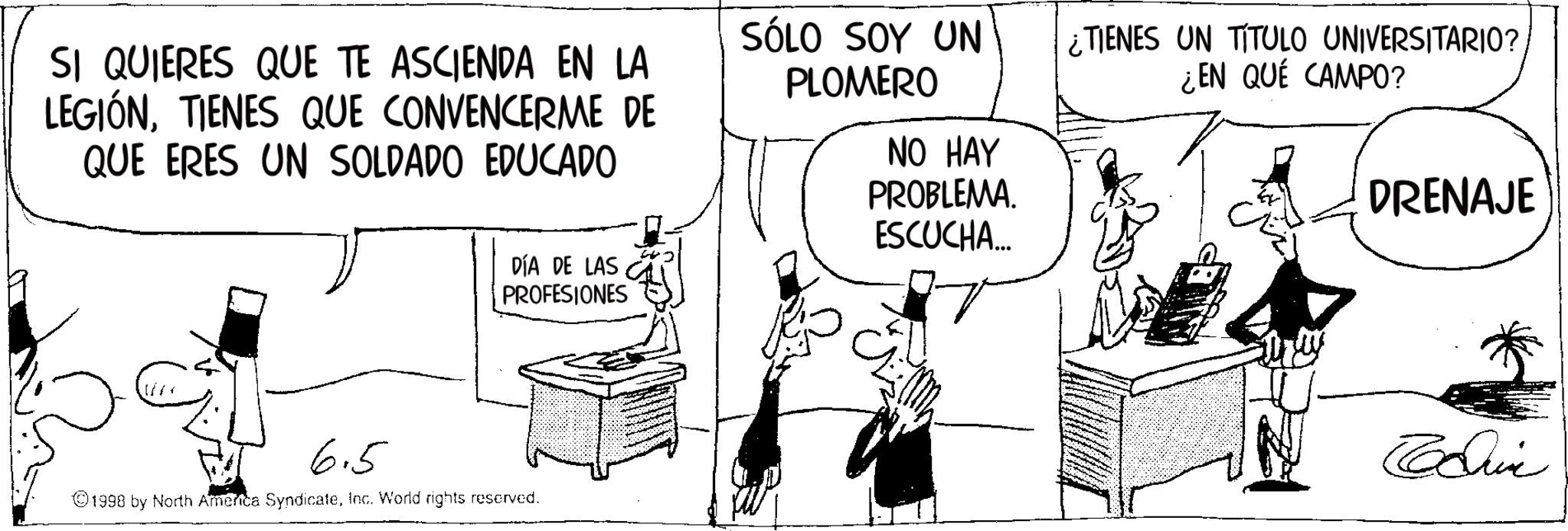 Photo caption OCR: SI QUIERES QUE TE ASCIENDA EN LA LEGIÓNTIENES QUE CONVENCERME DE QUE ERES UN SOLDADO EDUCADO SÓLO SOY UN PLOMERO NO HAY PROBLEMA. ESCUCHA... ¿TIENES UN TITULO UNIVERSITARIO? ¿EN QUÉ CAMPO? DRENAJE DÍA DE LAS PROFESIONES 6.5 1998 by North America SyndicateInc. World rights reserved. Educ SI QUIERES QUE TE ASCIENDA EN LA LEGIÓNTIENES QUE CONVENCERME DE QUE ERES UN SOLDADO EDUCADO SÓLO SOY UN PLOMERO NO HAY PROBLEMA . ESCUCHA ... ¿ TIENES UN TITULO UNIVERSITARIO ? ¿ EN QUÉ CAMPO ? DRENAJE DÍA DE LAS PROFESIONES 6.5 1998 by North America SyndicateInc. World rights reserved . Educ