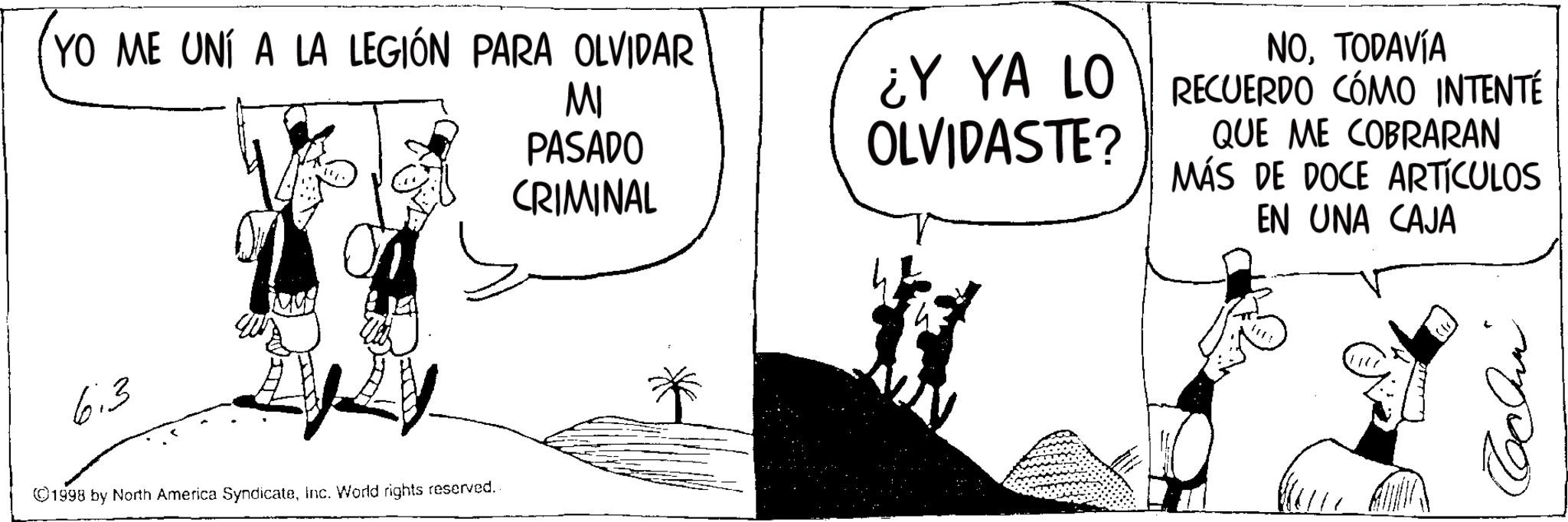 Animated cartoon OCR: YO ME UNÍ A LA LEGIÓN PARA OLVIDAR MI PASADO CRIMINAL NOTODAVÍA ¿Y YA LO RECUERDO CÓMO INTENTÉ OLVIDASTE? QUE ME COBRARAN MÁS DE DOCE ARTICULOS EN UNA CAJA 6:3 ©1998 by North America SyndicateInc. World rights reserved. ?? YO ME UNÍ A LA LEGIÓN PARA OLVIDAR MI PASADO CRIMINAL NOTODAVÍA ¿ Y YA LO RECUERDO CÓMO INTENTÉ OLVIDASTE ? QUE ME COBRARAN MÁS DE DOCE ARTICULOS EN UNA CAJA 6 : 3 © 1998 by North America SyndicateInc. World rights reserved . ??