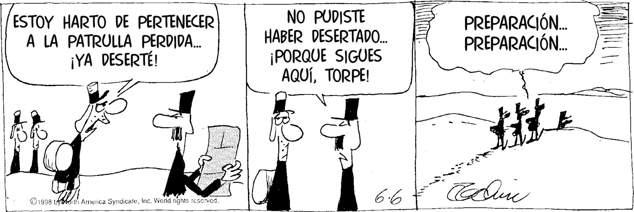 Photo caption OCR: ESTOY HARTO DE PERTENECER A LA PATRULLA PERDIDA... ¡YA DESERTÉ! NO PUDISTE HABER DESERTADO... ¡PORQUE SIGUES AQUÍTORPE! PREPARACIÓN... PREPARACIÓN... 1998 by North America SyndicateInc. Word rights reserved. 6.6 Cin ESTOY HARTO DE PERTENECER A LA PATRULLA PERDIDA ... ¡ YA DESERTÉ ! NO PUDISTE HABER DESERTADO ... ¡ PORQUE SIGUES AQUÍTORPE ! PREPARACIÓN ... PREPARACIÓN ... 1998 by North America SyndicateInc. Word rights reserved . 6.6 Cin