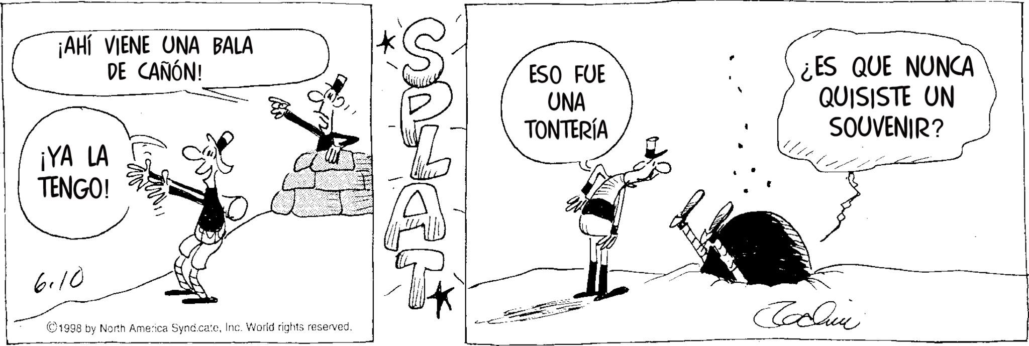 Comic book OCR: ¡AHÍ VIENE UNA BALA DE CAÑÓN! ¡YA LA TENGO! 6.10 ©1998 by North America SyndicateInc. World rights reserved. S ESO FUE UNA TONTERÍA ¿ES QUE NUNCA QUISISTE UN SOUVENIR? Sachin ¡ AHÍ VIENE UNA BALA DE CAÑÓN ! ¡ YA LA TENGO ! 6.10 © 1998 by North America SyndicateInc. World rights reserved . S ESO FUE UNA TONTERÍA ¿ ES QUE NUNCA QUISISTE UN SOUVENIR ? Sachin