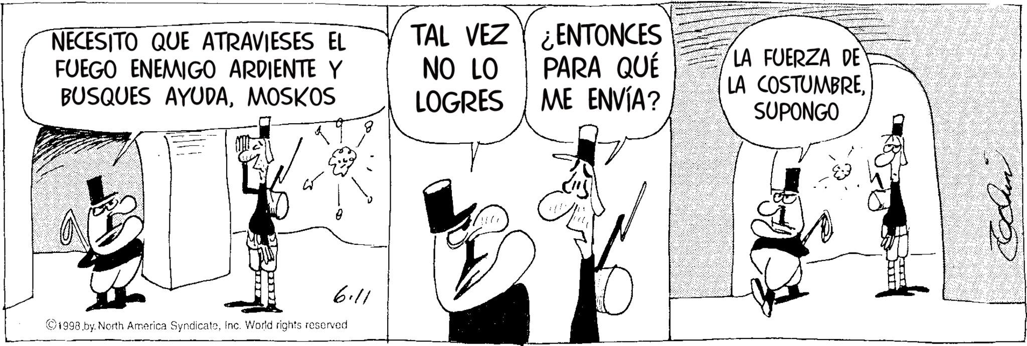 Publication OCR: NECESITO QUE ATRAVIESES EL FUEGO ENEMIGO ARDIENTE Y BUSQUES AYUDAMOSKOS TAL VEZ NO LO LOGRES ENTONCES PARA QUÉ ME ENVÍA? 6.11 ©1998.by. North America SyndicateInc. World rights reserved LA FUERZA DE LA COSTUMBRE. SUPONGO NECESITO QUE ATRAVIESES EL FUEGO ENEMIGO ARDIENTE Y BUSQUES AYUDAMOSKOS TAL VEZ NO LO LOGRES ENTONCES PARA QUÉ ME ENVÍA ? 6.11 © 1998.by . North America SyndicateInc. World rights reserved LA FUERZA DE LA COSTUMBRE . SUPONGO
