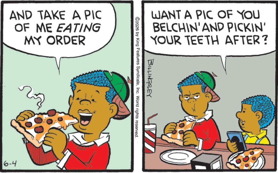 Animation OCR: AND TAKE A PIC OF ME EATING MY ORDER 6-4 WANT A PIC OF YOU BELCHIN'AND PICKIN' YOUR TEETH AFTER? BILLINGSLEY ©2026 by King Features SyndicateInc. World rights reserved. AND TAKE A PIC OF ME EATING MY ORDER 6-4 WANT A PIC OF YOU BELCHIN'AND PICKIN ' YOUR TEETH AFTER ? BILLINGSLEY © 2026 by King Features SyndicateInc. World rights reserved .