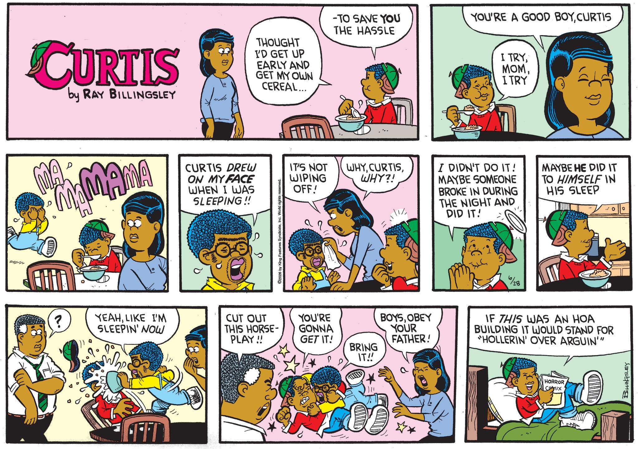 Pleased OCR: 441 CURTIS by RAY BILLINGSLEY THOUGHT I'D GET UP EARLY AND GET MY OWN CEREAL... MA D MAMAMA CURTIS DREW ON MY FACE WHEN I WAS SLEEPING!! ? YEAHLIKE I'M SLEEPIN' NOW FEFT 2026 by King Features SyndicateInc. World rights -TO SAVE YOU THE HASSLE IT'S NOT WIPING WHYWHY?! OFF! ??/ CUT OUT THIS HORSE- PLAY!! YOU'RE GONNA GET IT! BOYSOBEY YOUR FATHER! BRING IT!! YOU'RE A GOOD BOYCURTIS I TRYITRY I DIDN'T DO IT! MAYBE SOMEONE BROKE IN DURING THE NIGHT AND DID IT! MAYBE HE DID IT TO HIMSELF IN HIS SLEEP %28 IF THIS WAS AN HOA BUILDING IT WOULD STAND FOR "HOLLERIN' OVER ARGUIN'" HORROR 52911x BILLINGSLEY ° 441 CURTIS by RAY BILLINGSLEY THOUGHT I'D GET UP EARLY AND GET MY OWN CEREAL ... MA D MAMAMA CURTIS DREW ON MY FACE WHEN I WAS SLEEPING !! ? YEAHLIKE I'M SLEEPIN ' NOW FEFT 2026 by King Features SyndicateInc. World rights -TO SAVE YOU THE HASSLE IT'S NOT WIPING WHYWHY ?! OFF ! ?? / CUT OUT THIS HORSE- PLAY !! YOU'RE GONNA GET IT ! BOYSOBEY YOUR FATHER ! BRING IT !! YOU'RE A GOOD BOYCURTIS I TRYITRY I DIDN'T DO IT ! MAYBE SOMEONE BROKE IN DURING THE NIGHT AND DID IT ! MAYBE HE DID IT TO HIMSELF IN HIS SLEEP % 28 IF THIS WAS AN HOA BUILDING IT WOULD STAND FOR " HOLLERIN ' OVER ARGUIN ' " HORROR 52911x BILLINGSLEY °
