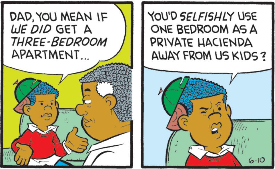 Fiction OCR: DADYOU MEAN IF WE DID GET A THREE-BEDROOM APARTMENT... YOU'D SELFISHLY USE ONE BEDROOM AS A PRIVATE HACIENDA AWAY FROM US KIDS? 6-10 DADYOU MEAN IF WE DID GET A THREE - BEDROOM APARTMENT ... YOU'D SELFISHLY USE ONE BEDROOM AS A PRIVATE HACIENDA AWAY FROM US KIDS ? 6-10