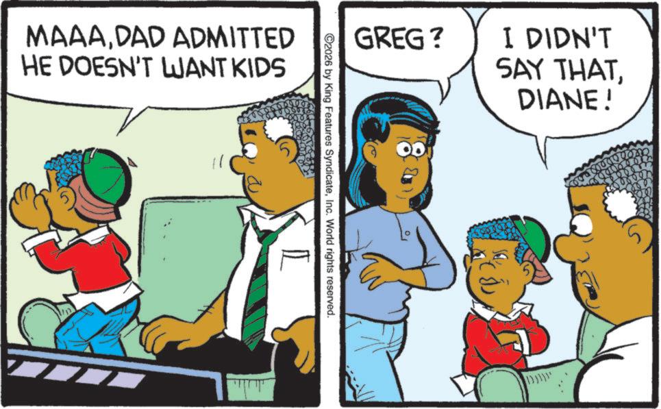 Fictional character OCR: MAAADAD ADMITTED HE DOESN'T WANT KIDS GREG ? I DIDN'T SAY THATDIANE! ©2026 by King Features SyndicateInc. World rights reserved. DJ MAAADAD ADMITTED HE DOESN'T WANT KIDS GREG ? I DIDN'T SAY THATDIANE ! © 2026 by King Features SyndicateInc. World rights reserved . DJ