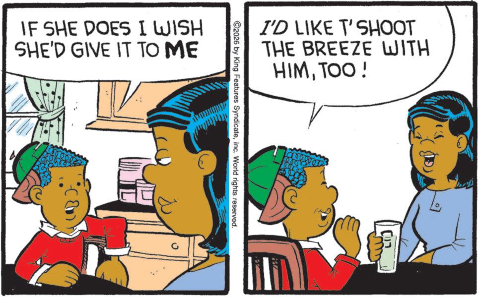 Publication OCR: IF SHE DOES I WISH SHE'D GIVE IT TO ME I'D LIKE T'SHOOT THE BREEZE WITH HIMTOO! ©2026 by King Features SyndicateInc. World rights reserved. IF SHE DOES I WISH SHE'D GIVE IT TO ME I'D LIKE T'SHOOT THE BREEZE WITH HIMTOO ! © 2026 by King Features SyndicateInc. World rights reserved .