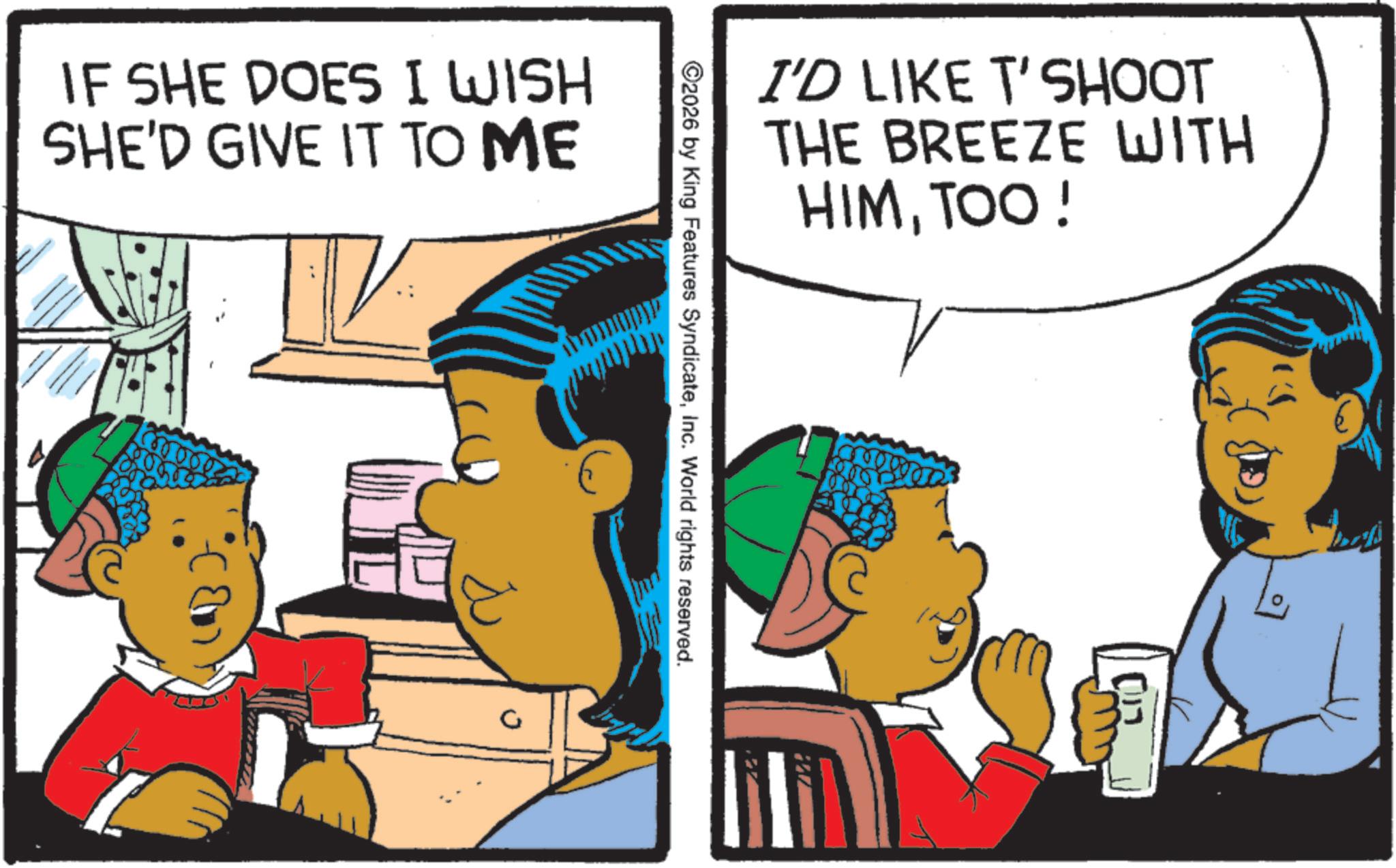 Publication OCR: IF SHE DOES I WISH SHE'D GIVE IT TO ME I'D LIKE T'SHOOT THE BREEZE WITH HIMTOO! ©2026 by King Features SyndicateInc. World rights reserved. IF SHE DOES I WISH SHE'D GIVE IT TO ME I'D LIKE T'SHOOT THE BREEZE WITH HIMTOO ! © 2026 by King Features SyndicateInc. World rights reserved .