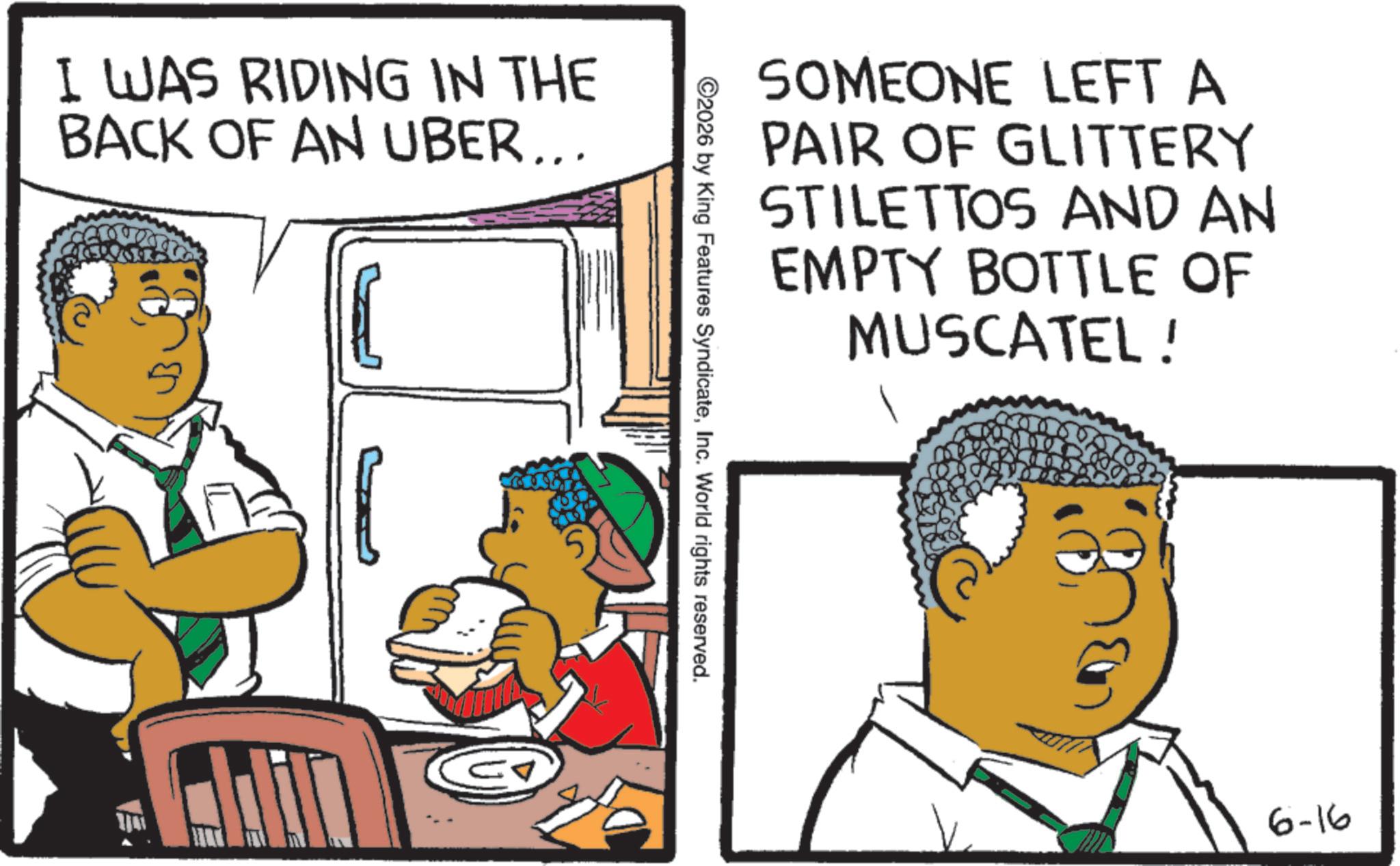 S-Curl OCR: I WAS RIDING IN THE BACK OF AN UBER... SOMEONE LEFT A PAIR OF GLITTERY STILETTOS AND AN EMPTY BOTTLE OF MUSCATEL ! ©2026 by King Features SyndicateInc. World rights reserved. 6-16 I WAS RIDING IN THE BACK OF AN UBER ... SOMEONE LEFT A PAIR OF GLITTERY STILETTOS AND AN EMPTY BOTTLE OF MUSCATEL ! © 2026 by King Features SyndicateInc. World rights reserved . 6-16
