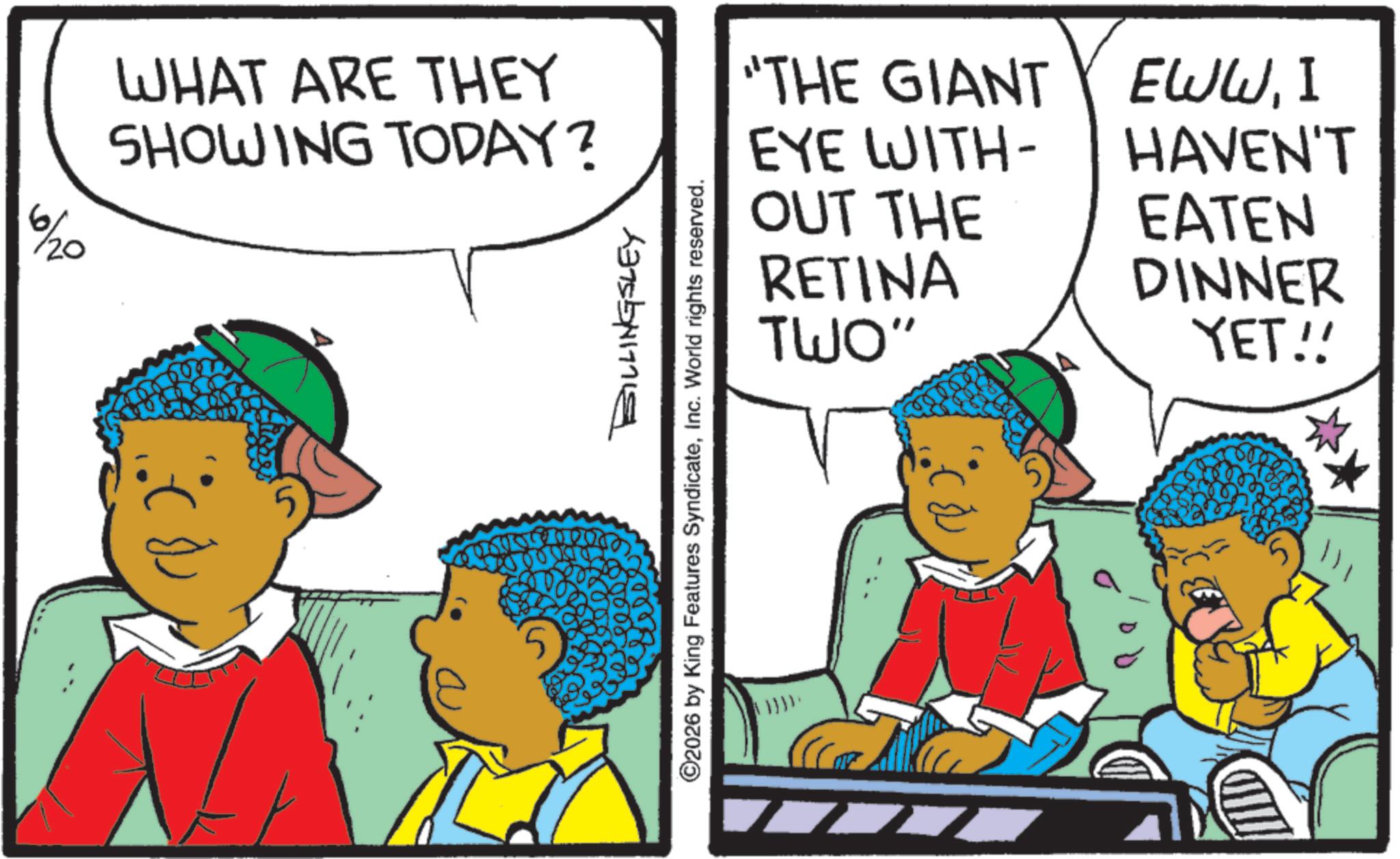 Pleased OCR: 6/20 WHAT ARE THEY SHOWING TODAY? "THE GIANT EYE WITH- OUT THE RETINA TWO" EWWI HAVEN'T EATEN DINNER YET!! BILLINGSLEY ©2026 by King Features SyndicateInc. World rights reserved. 6/20 WHAT ARE THEY SHOWING TODAY ? " THE GIANT EYE WITH- OUT THE RETINA TWO " EWWI HAVEN'T EATEN DINNER YET !! BILLINGSLEY © 2026 by King Features SyndicateInc. World rights reserved .