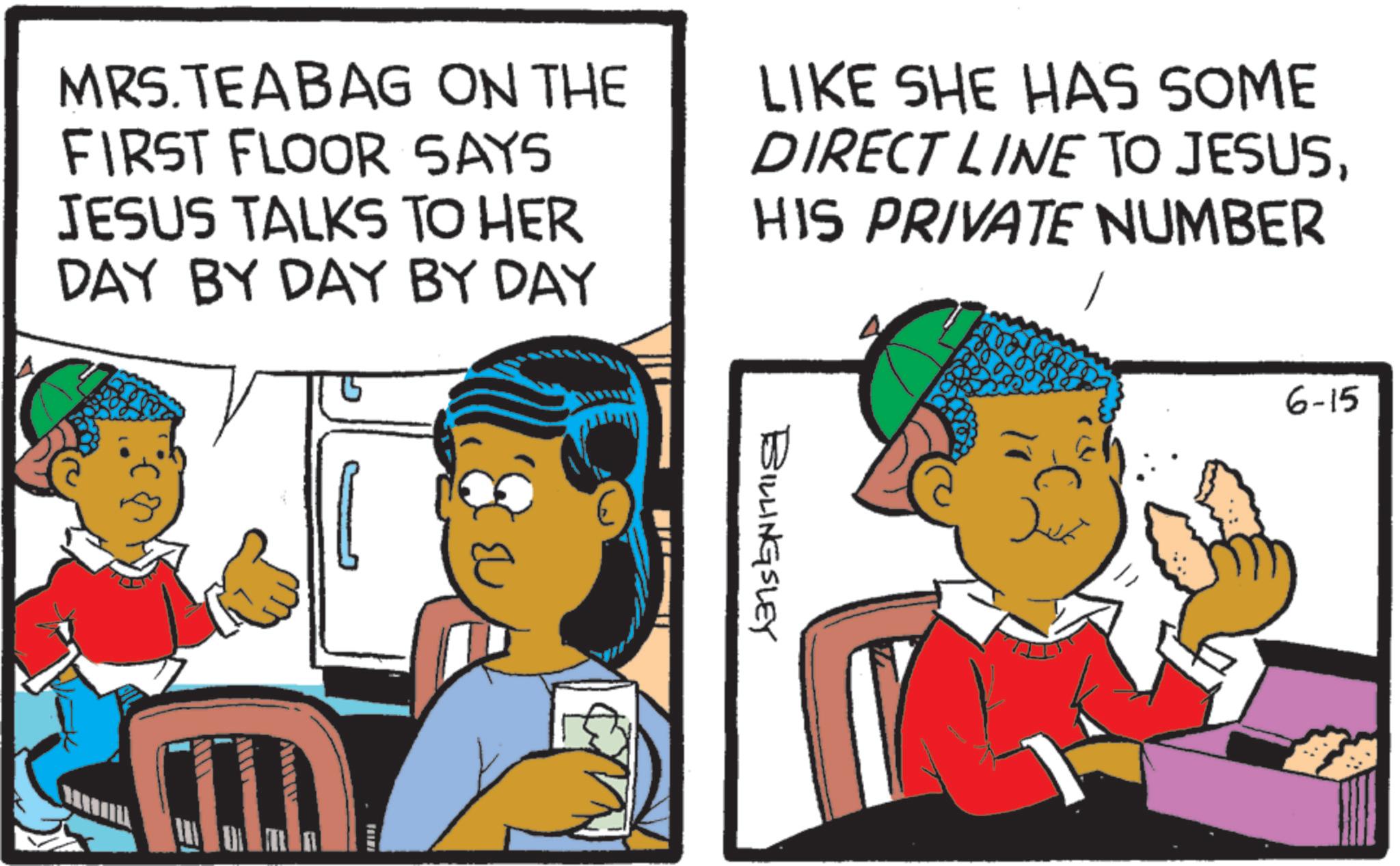 Animated cartoon OCR: MRS.TEA BAG ON THE FIRST FLOOR SAYS JESUS TALKS TO HER DAY BY DAY BY DAY LIKE SHE HAS SOME DIRECT LINE TO JESUSHIS PRIVATE NUMBER E BILLINGSLEY 6-15 MRS.TEA BAG ON THE FIRST FLOOR SAYS JESUS TALKS TO HER DAY BY DAY BY DAY LIKE SHE HAS SOME DIRECT LINE TO JESUSHIS PRIVATE NUMBER E BILLINGSLEY 6-15