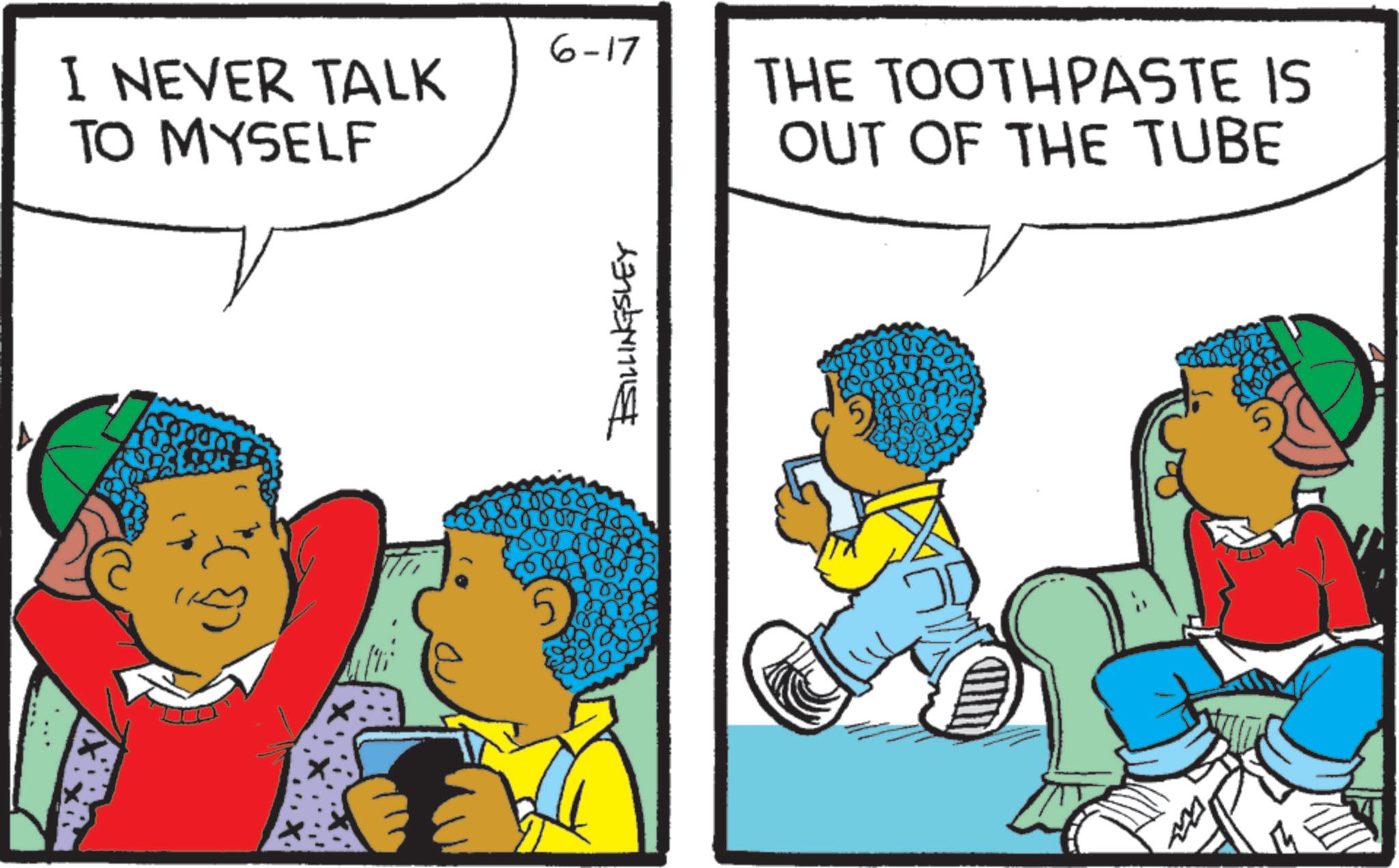 Animation OCR: 6-17 I NEVER TALK TO MYSELF THE TOOTHPASTE IS OUT OF THE TUBE BILLINGSLEY 6-17 I NEVER TALK TO MYSELF THE TOOTHPASTE IS OUT OF THE TUBE BILLINGSLEY